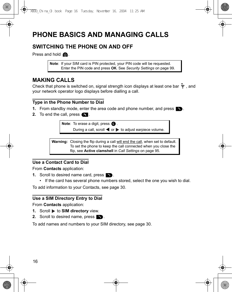 16      PHONE BASICS AND MANAGING CALLSSWITCHING THE PHONE ON AND OFFPress and hold  .MAKING CALLSCheck that phone is switched on, signal strength icon displays at least one bar  , and your network operator logo displays before dialling a call.Type in the Phone Number to Dial1. From standby mode, enter the area code and phone number, and press  .2. To end the call, press  .   Use a Contact Card to DialFrom Contacts application:1. Scroll to desired name card, press  .• If the card has several phone numbers stored, select the one you wish to dial.To add information to your Contacts, see page 30.Use a SIM Directory Entry to DialFrom Contacts application:1. Scroll  to SIM directory view.2. Scroll to desired name, press  .To add names and numbers to your SIM directory, see page 30.Note: If your SIM card is PIN protected, your PIN code will be requested. Enter the PIN code and press OK. See Security Settings on page 99.Note: To erase a digit, press  .During a call, scroll   or   to adjust earpiece volume.Warning: Closing the flip during a call will end the call, when set to default. To set the phone to keep the call connected when you close the flip, see Active clamshell in Call Settings on page 95.X800_China_OI.book  Page 16  Tuesday, November 16, 2004  11:25 AM