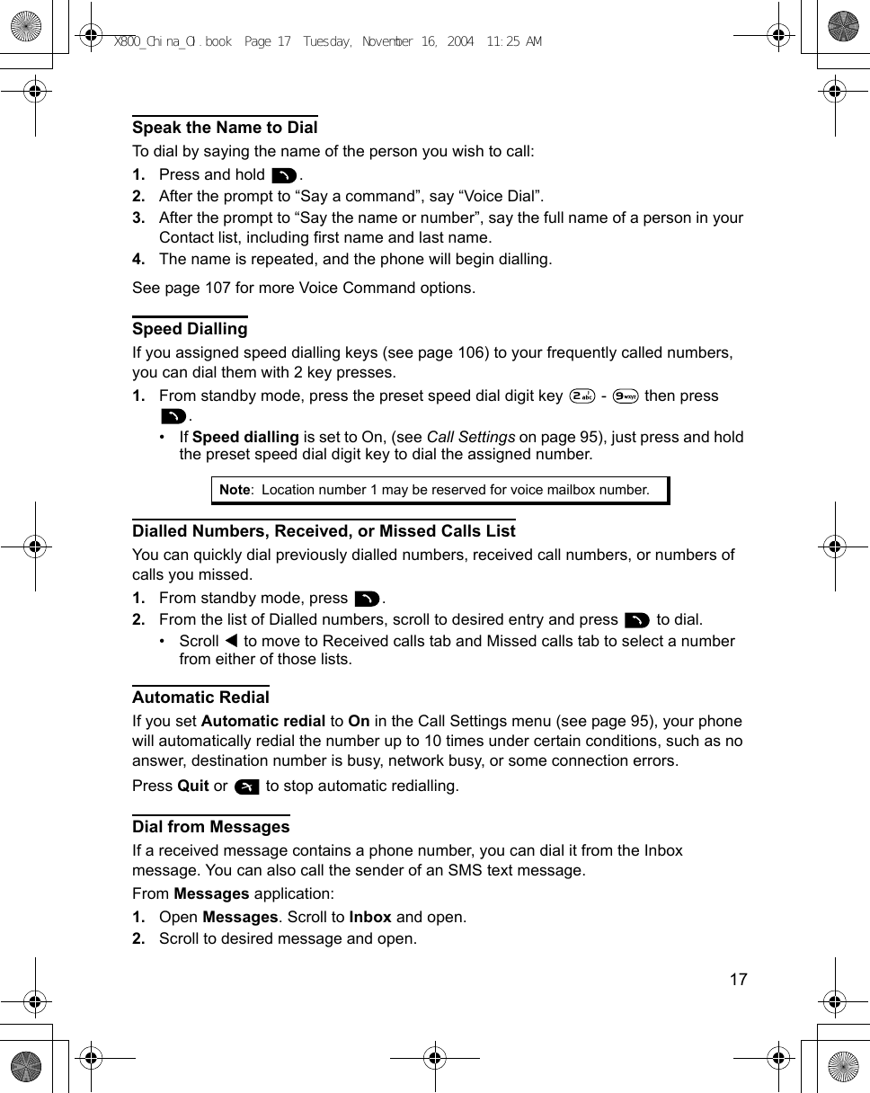    17Speak the Name to DialTo dial by saying the name of the person you wish to call: 1. Press and hold  . 2. After the prompt to “Say a command”, say “Voice Dial”.3. After the prompt to “Say the name or number”, say the full name of a person in your Contact list, including first name and last name.4. The name is repeated, and the phone will begin dialling.See page 107 for more Voice Command options.Speed DiallingIf you assigned speed dialling keys (see page 106) to your frequently called numbers, you can dial them with 2 key presses.1. From standby mode, press the preset speed dial digit key   -   then press .• If Speed dialling is set to On, (see Call Settings on page 95), just press and hold the preset speed dial digit key to dial the assigned number.Dialled Numbers, Received, or Missed Calls ListYou can quickly dial previously dialled numbers, received call numbers, or numbers of calls you missed.1. From standby mode, press  .2. From the list of Dialled numbers, scroll to desired entry and press   to dial.•Scroll   to move to Received calls tab and Missed calls tab to select a number from either of those lists.Automatic RedialIf you set Automatic redial to On in the Call Settings menu (see page 95), your phone will automatically redial the number up to 10 times under certain conditions, such as no answer, destination number is busy, network busy, or some connection errors.Press Quit or   to stop automatic redialling.Dial from MessagesIf a received message contains a phone number, you can dial it from the Inbox message. You can also call the sender of an SMS text message.From Messages application:1. Open Messages. Scroll to Inbox and open.2. Scroll to desired message and open. Note: Location number 1 may be reserved for voice mailbox number.X800_China_OI.book  Page 17  Tuesday, November 16, 2004  11:25 AM