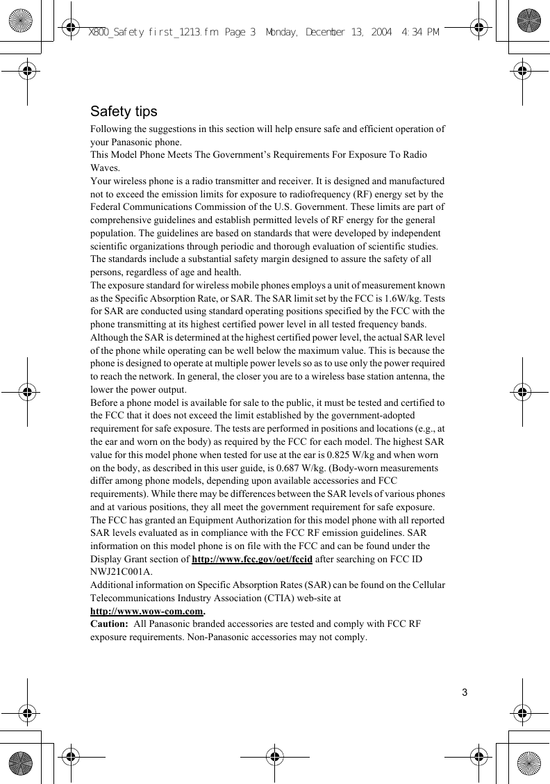 3Safety tipsFollowing the suggestions in this section will help ensure safe and efficient operation of your Panasonic phone.This Model Phone Meets The Government’s Requirements For Exposure To Radio Waves.Your wireless phone is a radio transmitter and receiver. It is designed and manufactured not to exceed the emission limits for exposure to radiofrequency (RF) energy set by the Federal Communications Commission of the U.S. Government. These limits are part of comprehensive guidelines and establish permitted levels of RF energy for the general population. The guidelines are based on standards that were developed by independent scientific organizations through periodic and thorough evaluation of scientific studies. The standards include a substantial safety margin designed to assure the safety of all persons, regardless of age and health.The exposure standard for wireless mobile phones employs a unit of measurement known as the Specific Absorption Rate, or SAR. The SAR limit set by the FCC is 1.6W/kg. Tests for SAR are conducted using standard operating positions specified by the FCC with the phone transmitting at its highest certified power level in all tested frequency bands. Although the SAR is determined at the highest certified power level, the actual SAR level of the phone while operating can be well below the maximum value. This is because the phone is designed to operate at multiple power levels so as to use only the power required to reach the network. In general, the closer you are to a wireless base station antenna, the lower the power output.Before a phone model is available for sale to the public, it must be tested and certified to the FCC that it does not exceed the limit established by the government-adopted requirement for safe exposure. The tests are performed in positions and locations (e.g., at the ear and worn on the body) as required by the FCC for each model. The highest SAR value for this model phone when tested for use at the ear is 0.825 W/kg and when worn on the body, as described in this user guide, is 0.687 W/kg. (Body-worn measurements differ among phone models, depending upon available accessories and FCC requirements). While there may be differences between the SAR levels of various phones and at various positions, they all meet the government requirement for safe exposure.The FCC has granted an Equipment Authorization for this model phone with all reported SAR levels evaluated as in compliance with the FCC RF emission guidelines. SAR information on this model phone is on file with the FCC and can be found under the Display Grant section of http://www.fcc.gov/oet/fccid after searching on FCC ID NWJ21C001A.Additional information on Specific Absorption Rates (SAR) can be found on the Cellular Telecommunications Industry Association (CTIA) web-site at http://www.wow-com.com.Caution:  All Panasonic branded accessories are tested and comply with FCC RF exposure requirements. Non-Panasonic accessories may not comply.X800_Safety first_1213.fm  Page 3  Monday, December 13, 2004  4:34 PM