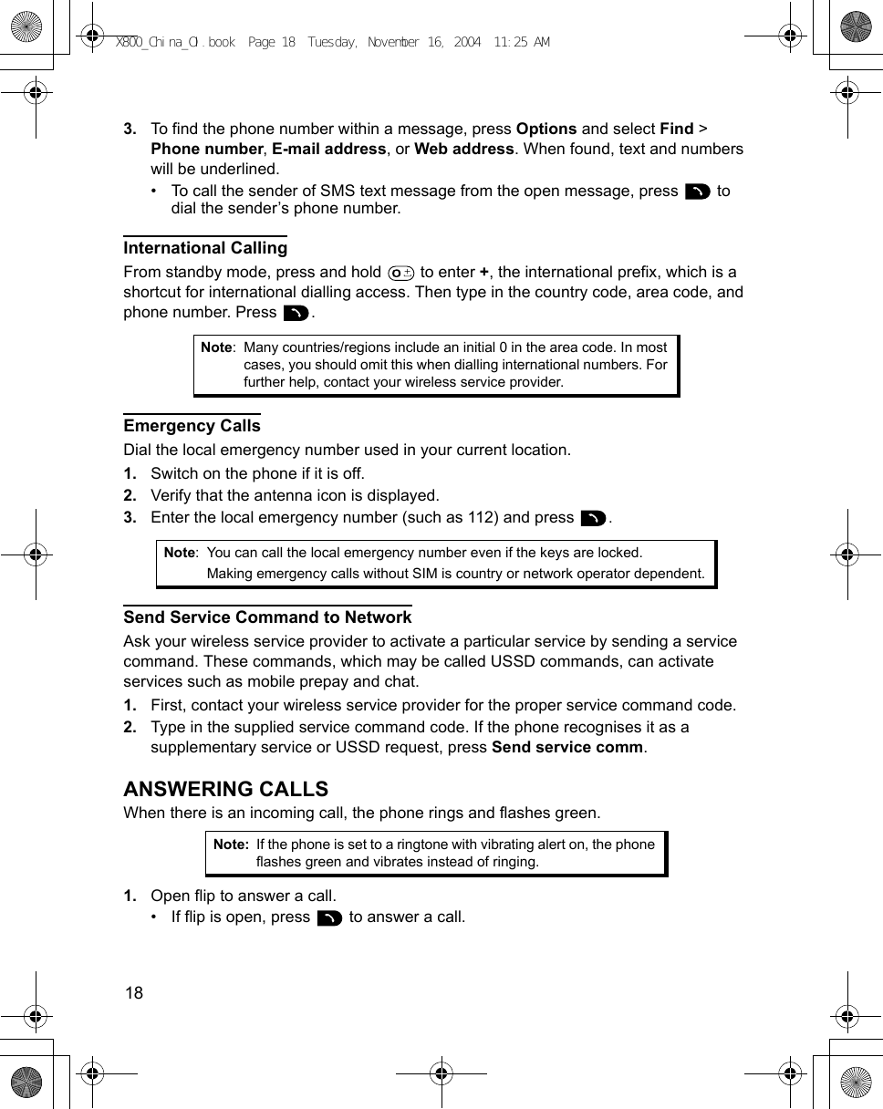 18      3. To find the phone number within a message, press Options and select Find &gt; Phone number, E-mail address, or Web address. When found, text and numbers will be underlined.• To call the sender of SMS text message from the open message, press   to dial the sender’s phone number.International CallingFrom standby mode, press and hold   to enter +, the international prefix, which is a shortcut for international dialling access. Then type in the country code, area code, and phone number. Press  . Emergency CallsDial the local emergency number used in your current location.1. Switch on the phone if it is off.2. Verify that the antenna icon is displayed.3. Enter the local emergency number (such as 112) and press  . Send Service Command to NetworkAsk your wireless service provider to activate a particular service by sending a service command. These commands, which may be called USSD commands, can activate services such as mobile prepay and chat.1. First, contact your wireless service provider for the proper service command code.2. Type in the supplied service command code. If the phone recognises it as a supplementary service or USSD request, press Send service comm.ANSWERING CALLSWhen there is an incoming call, the phone rings and flashes green.1. Open flip to answer a call.• If flip is open, press   to answer a call.Note: Many countries/regions include an initial 0 in the area code. In most cases, you should omit this when dialling international numbers. For further help, contact your wireless service provider.Note: You can call the local emergency number even if the keys are locked.Making emergency calls without SIM is country or network operator dependent.Note: If the phone is set to a ringtone with vibrating alert on, the phone flashes green and vibrates instead of ringing.X800_China_OI.book  Page 18  Tuesday, November 16, 2004  11:25 AM