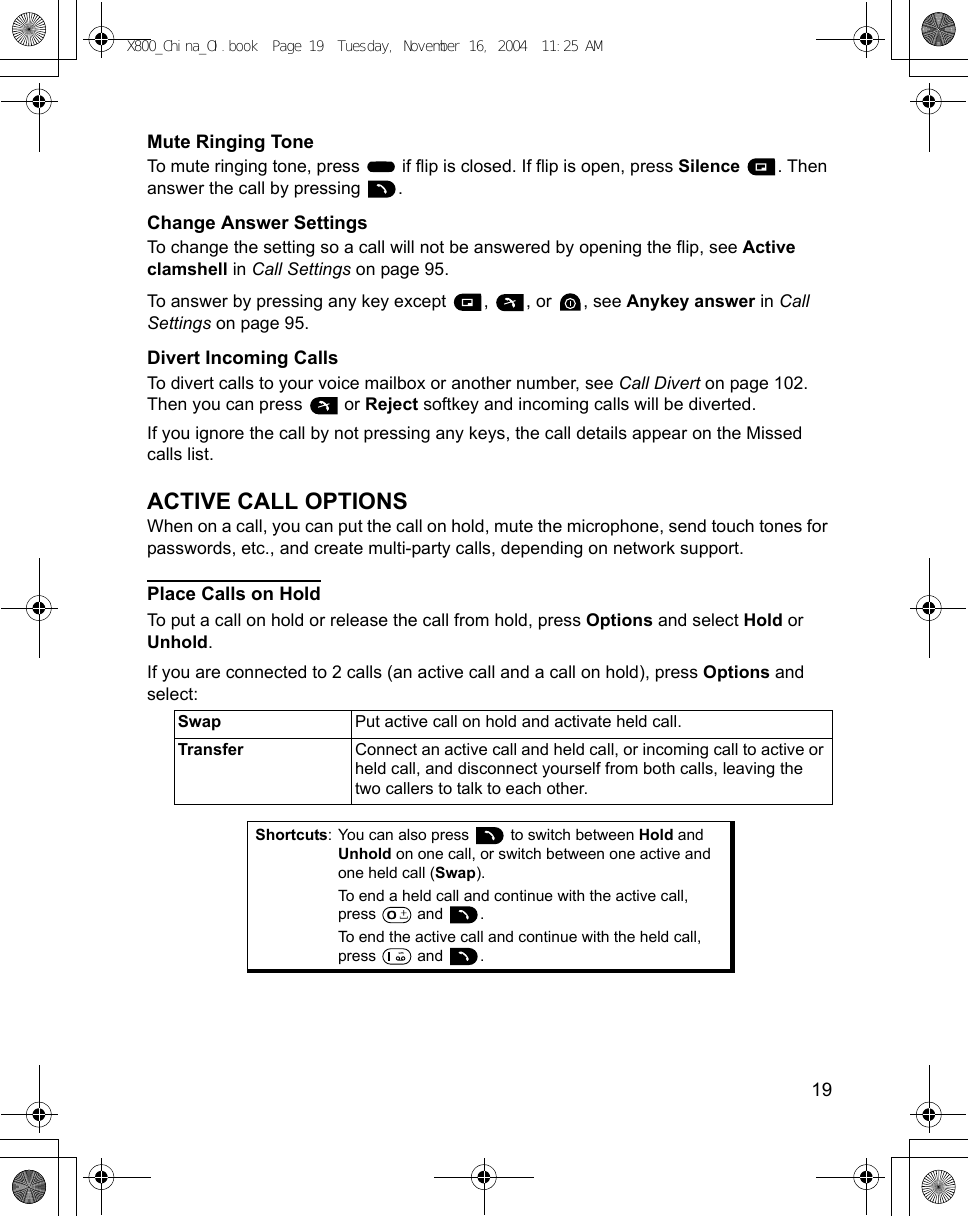    19Mute Ringing ToneTo mute ringing tone, press   if flip is closed. If flip is open, press Silence . Then answer the call by pressing  .Change Answer SettingsTo change the setting so a call will not be answered by opening the flip, see Active clamshell in Call Settings on page 95.To answer by pressing any key except  ,  , or  , see Anykey answer in Call Settings on page 95. Divert Incoming CallsTo divert calls to your voice mailbox or another number, see Call Divert on page 102. Then you can press   or Reject softkey and incoming calls will be diverted.If you ignore the call by not pressing any keys, the call details appear on the Missed calls list.ACTIVE CALL OPTIONSWhen on a call, you can put the call on hold, mute the microphone, send touch tones for passwords, etc., and create multi-party calls, depending on network support.Place Calls on HoldTo put a call on hold or release the call from hold, press Options and select Hold or Unhold.If you are connected to 2 calls (an active call and a call on hold), press Options and select:   Swap Put active call on hold and activate held call.Transfer Connect an active call and held call, or incoming call to active or held call, and disconnect yourself from both calls, leaving the two callers to talk to each other.Shortcuts: You can also press   to switch between Hold and Unhold on one call, or switch between one active and one held call (Swap). To end a held call and continue with the active call, press  and .To end the active call and continue with the held call, press  and .X800_China_OI.book  Page 19  Tuesday, November 16, 2004  11:25 AM