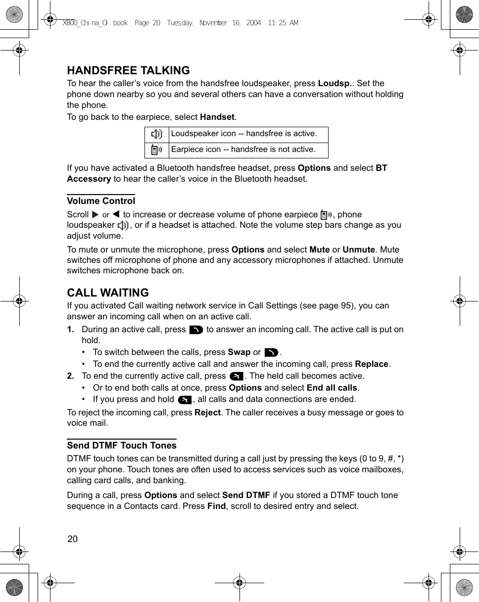 20      HANDSFREE TALKINGTo hear the caller’s voice from the handsfree loudspeaker, press Loudsp.. Set the phone down nearby so you and several others can have a conversation without holding the phone. To go back to the earpiece, select Handset.If you have activated a Bluetooth handsfree headset, press Options and select BT Accessory to hear the caller’s voice in the Bluetooth headset.Volume ControlScroll   or   to increase or decrease volume of phone earpiece  , phone loudspeaker  , or if a headset is attached. Note the volume step bars change as you adjust volume.To mute or unmute the microphone, press Options and select Mute or Unmute. Mute switches off microphone of phone and any accessory microphones if attached. Unmute switches microphone back on.CALL WAITINGIf you activated Call waiting network service in Call Settings (see page 95), you can answer an incoming call when on an active call.1. During an active call, press   to answer an incoming call. The active call is put on hold.• To switch between the calls, press Swap or  .• To end the currently active call and answer the incoming call, press Replace.2. To end the currently active call, press  . The held call becomes active.• Or to end both calls at once, press Options and select End all calls.• If you press and hold  , all calls and data connections are ended.To reject the incoming call, press Reject. The caller receives a busy message or goes to voice mail.Send DTMF Touch TonesDTMF touch tones can be transmitted during a call just by pressing the keys (0 to 9, #, *) on your phone. Touch tones are often used to access services such as voice mailboxes, calling card calls, and banking. During a call, press Options and select Send DTMF if you stored a DTMF touch tone sequence in a Contacts card. Press Find, scroll to desired entry and select. Loudspeaker icon -- handsfree is active.Earpiece icon -- handsfree is not active.X800_China_OI.book  Page 20  Tuesday, November 16, 2004  11:25 AM