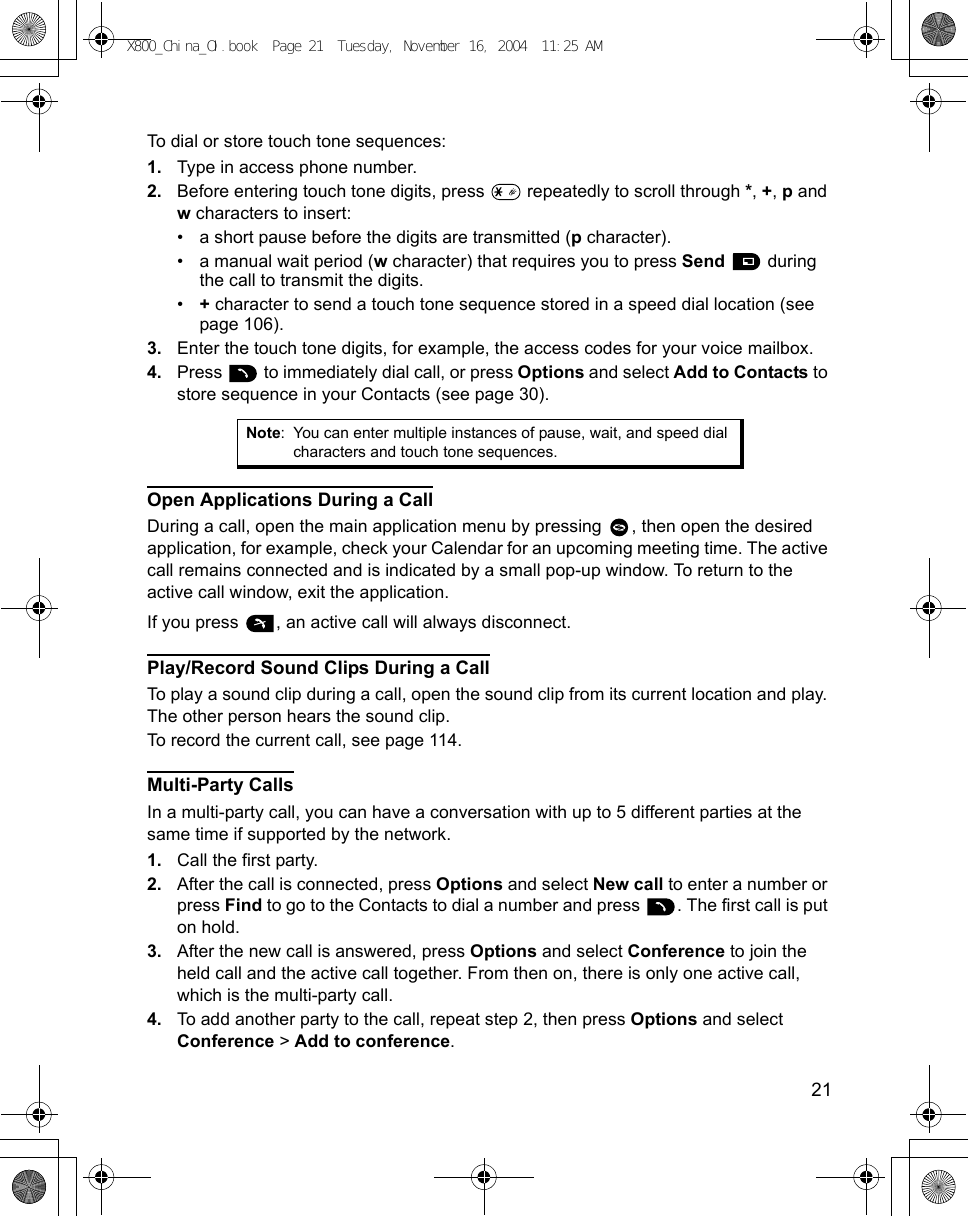    21To dial or store touch tone sequences:1. Type in access phone number.2. Before entering touch tone digits, press   repeatedly to scroll through *, +, p and w characters to insert:• a short pause before the digits are transmitted (p character).• a manual wait period (w character) that requires you to press Send  during the call to transmit the digits.•+ character to send a touch tone sequence stored in a speed dial location (see page 106).3. Enter the touch tone digits, for example, the access codes for your voice mailbox.4. Press   to immediately dial call, or press Options and select Add to Contacts to store sequence in your Contacts (see page 30).Open Applications During a CallDuring a call, open the main application menu by pressing  , then open the desired application, for example, check your Calendar for an upcoming meeting time. The active call remains connected and is indicated by a small pop-up window. To return to the active call window, exit the application.If you press  , an active call will always disconnect.Play/Record Sound Clips During a CallTo play a sound clip during a call, open the sound clip from its current location and play. The other person hears the sound clip.To record the current call, see page 114.Multi-Party CallsIn a multi-party call, you can have a conversation with up to 5 different parties at the same time if supported by the network.1. Call the first party.2. After the call is connected, press Options and select New call to enter a number or press Find to go to the Contacts to dial a number and press  . The first call is put on hold.3. After the new call is answered, press Options and select Conference to join the held call and the active call together. From then on, there is only one active call, which is the multi-party call.4. To add another party to the call, repeat step 2, then press Options and select Conference &gt; Add to conference.Note: You can enter multiple instances of pause, wait, and speed dial characters and touch tone sequences.X800_China_OI.book  Page 21  Tuesday, November 16, 2004  11:25 AM