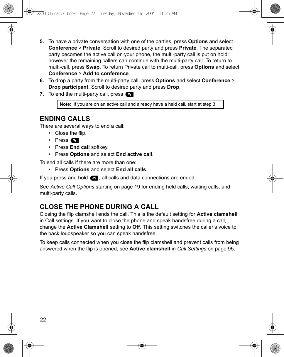 22      5. To have a private conversation with one of the parties, press Options and select Conference &gt; Private. Scroll to desired party and press Private. The separated party becomes the active call on your phone, the multi-party call is put on hold; however the remaining callers can continue with the multi-party call. To return to multi-call, press Swap. To return Private call to multi-call, press Options and select Conference &gt; Add to conference.6. To drop a party from the multi-party call, press Options and select Conference &gt; Drop participant. Scroll to desired party and press Drop. 7. To end the multi-party call, press  . ENDING CALLSThere are several ways to end a call:• Close the flip.•Press .•Press End call softkey.•Press Options and select End active call.To end all calls if there are more than one:•Press Options and select End all calls.If you press and hold  , all calls and data connections are ended.See Active Call Options starting on page 19 for ending held calls, waiting calls, and multi-party calls.CLOSE THE PHONE DURING A CALLClosing the flip clamshell ends the call. This is the default setting for Active clamshell in Call settings. If you want to close the phone and speak handsfree during a call, change the Active Clamshell setting to Off. This setting switches the caller’s voice to the back loudspeaker so you can speak handsfree.To keep calls connected when you close the flip clamshell and prevent calls from being answered when the flip is opened, see Active clamshell in Call Settings on page 95.Note: If you are on an active call and already have a held call, start at step 3.X800_China_OI.book  Page 22  Tuesday, November 16, 2004  11:25 AM