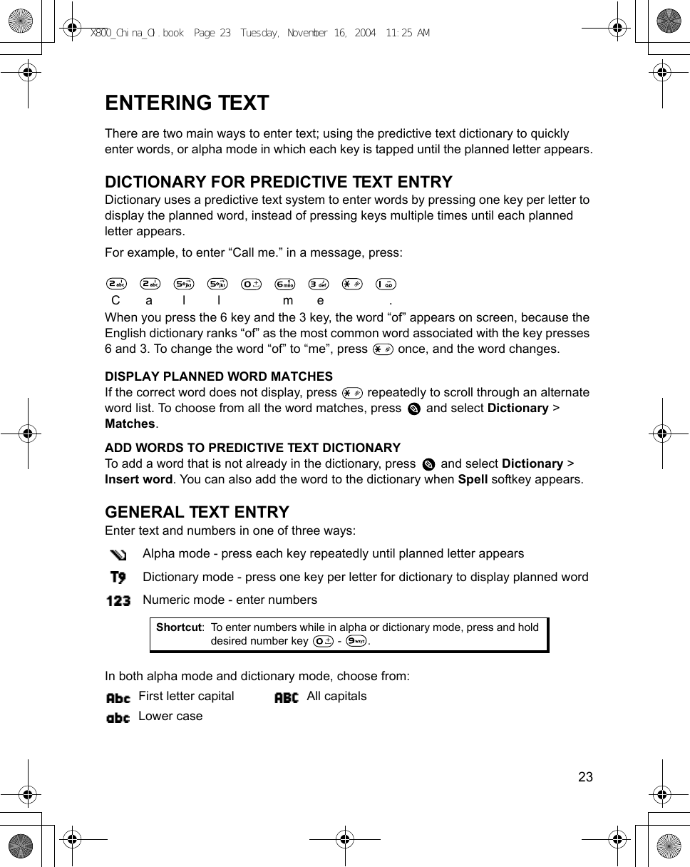    23ENTERING TEXTThere are two main ways to enter text; using the predictive text dictionary to quickly enter words, or alpha mode in which each key is tapped until the planned letter appears.DICTIONARY FOR PREDICTIVE TEXT ENTRYDictionary uses a predictive text system to enter words by pressing one key per letter to display the planned word, instead of pressing keys multiple times until each planned letter appears. For example, to enter “Call me.” in a message, press:                               Ca l l me .When you press the 6 key and the 3 key, the word “of” appears on screen, because the English dictionary ranks “of” as the most common word associated with the key presses 6 and 3. To change the word “of” to “me”, press   once, and the word changes.DISPLAY PLANNED WORD MATCHESIf the correct word does not display, press   repeatedly to scroll through an alternate word list. To choose from all the word matches, press   and select Dictionary &gt; Matches.ADD WORDS TO PREDICTIVE TEXT DICTIONARYTo add a word that is not already in the dictionary, press   and select Dictionary &gt; Insert word. You can also add the word to the dictionary when Spell softkey appears.GENERAL TEXT ENTRYEnter text and numbers in one of three ways: Alpha mode - press each key repeatedly until planned letter appearsDictionary mode - press one key per letter for dictionary to display planned wordNumeric mode - enter numbers In both alpha mode and dictionary mode, choose from:First letter capital All capitalsLower caseShortcut: To enter numbers while in alpha or dictionary mode, press and hold desired number key   -  .X800_China_OI.book  Page 23  Tuesday, November 16, 2004  11:25 AM