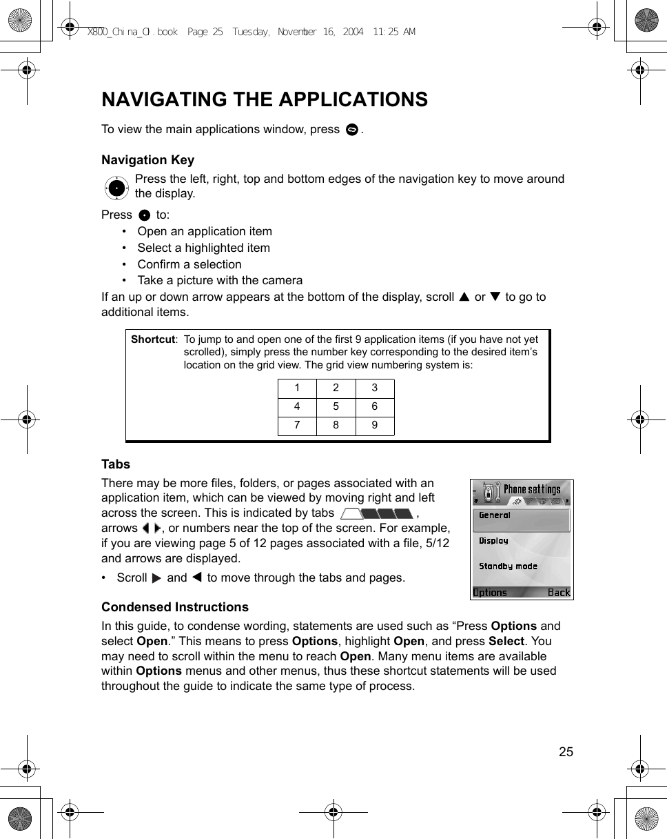    25NAVIGATING THE APPLICATIONSTo view the main applications window, press  .Navigation KeyPress the left, right, top and bottom edges of the navigation key to move around the display. Press  to:• Open an application item• Select a highlighted item• Confirm a selection• Take a picture with the cameraIf an up or down arrow appears at the bottom of the display, scroll   or   to go to additional items.  TabsThere may be more files, folders, or pages associated with an application item, which can be viewed by moving right and left across the screen. This is indicated by tabs  ,arrows  , or numbers near the top of the screen. For example,if you are viewing page 5 of 12 pages associated with a file, 5/12 and arrows are displayed.• Scroll   and   to move through the tabs and pages. Condensed InstructionsIn this guide, to condense wording, statements are used such as “Press Options and select Open.” This means to press Options, highlight Open, and press Select. You may need to scroll within the menu to reach Open. Many menu items are available within Options menus and other menus, thus these shortcut statements will be used throughout the guide to indicate the same type of process.Shortcut: To jump to and open one of the first 9 application items (if you have not yet scrolled), simply press the number key corresponding to the desired item’s location on the grid view. The grid view numbering system is: 123456789X800_China_OI.book  Page 25  Tuesday, November 16, 2004  11:25 AM