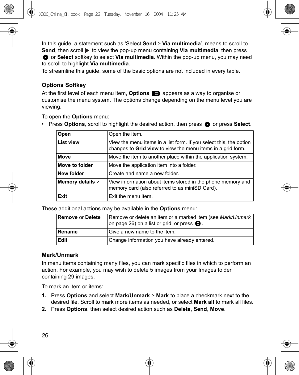 26      In this guide, a statement such as ‘Select Send &gt; Via multimedia’, means to scroll to Send, then scroll   to view the pop-up menu containing Via multimedia, then press  or Select softkey to select Via multimedia. Within the pop-up menu, you may need to scroll to highlight Via multimedia.To streamline this guide, some of the basic options are not included in every table.Options SoftkeyAt the first level of each menu item, Options   appears as a way to organise or customise the menu system. The options change depending on the menu level you are viewing.To open the Options menu:•Press Options, scroll to highlight the desired action, then press   or press Select. These additional actions may be available in the Options menu:Mark/UnmarkIn menu items containing many files, you can mark specific files in which to perform an action. For example, you may wish to delete 5 images from your Images folder containing 29 images.To mark an item or items:1. Press Options and select Mark/Unmark &gt; Mark to place a checkmark next to the desired file. Scroll to mark more items as needed, or select Mark all to mark all files.2. Press Options, then select desired action such as Delete, Send, Move.Open Open the item.List view View the menu items in a list form. If you select this, the option changes to Grid view to view the menu items in a grid form.Move Move the item to another place within the application system.Move to folder Move the application item into a folder.New folder Create and name a new folder.Memory details &gt; View information about items stored in the phone memory and memory card (also referred to as miniSD Card).Exit Exit the menu item.Remove or Delete Remove or delete an item or a marked item (see Mark/Unmark on page 26) on a list or grid, or press  .Rename Give a new name to the item.Edit Change information you have already entered.X800_China_OI.book  Page 26  Tuesday, November 16, 2004  11:25 AM