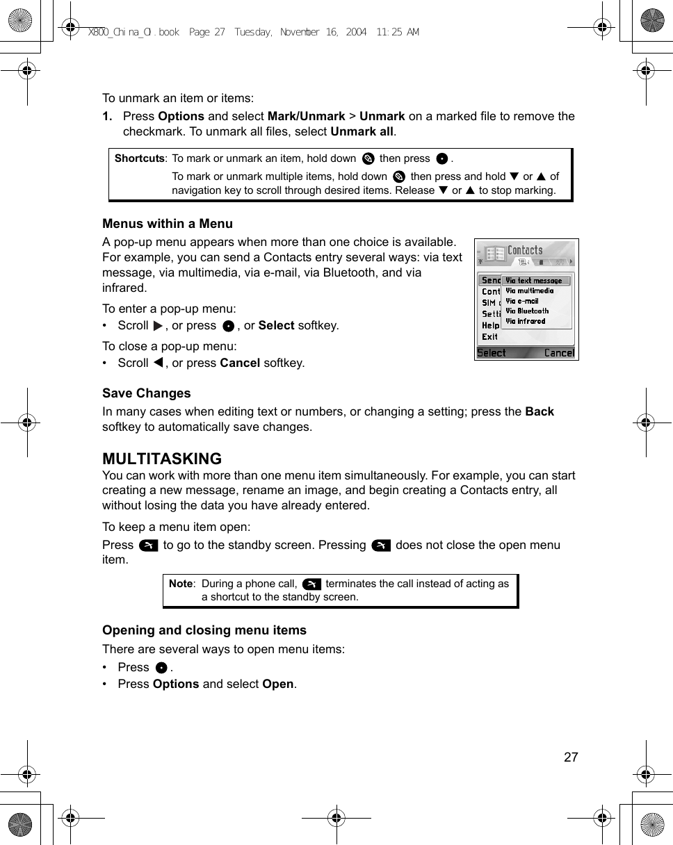    27To unmark an item or items:1. Press Options and select Mark/Unmark &gt; Unmark on a marked file to remove the checkmark. To unmark all files, select Unmark all. Menus within a MenuA pop-up menu appears when more than one choice is available. For example, you can send a Contacts entry several ways: via text message, via multimedia, via e-mail, via Bluetooth, and via infrared. To enter a pop-up menu:• Scroll  , or press  , or Select softkey.To close a pop-up menu:• Scroll , or press Cancel softkey.Save ChangesIn many cases when editing text or numbers, or changing a setting; press the Back softkey to automatically save changes.MULTITASKINGYou can work with more than one menu item simultaneously. For example, you can start creating a new message, rename an image, and begin creating a Contacts entry, all without losing the data you have already entered.To keep a menu item open:Press   to go to the standby screen. Pressing   does not close the open menu item. Opening and closing menu itemsThere are several ways to open menu items:• Press .• Press Options and select Open.Shortcuts: To mark or unmark an item, hold down   then press  .To mark or unmark multiple items, hold down   then press and hold   or   of navigation key to scroll through desired items. Release   or   to stop marking.Note: During a phone call,   terminates the call instead of acting as a shortcut to the standby screen.X800_China_OI.book  Page 27  Tuesday, November 16, 2004  11:25 AM