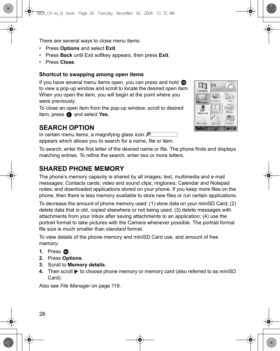 28      There are several ways to close menu items:•Press Options and select Exit.•Press Back until Exit softkey appears, then press Exit.•Press Close.Shortcut to swapping among open itemsIf you have several menu items open, you can press and hold   to view a pop-up window and scroll to locate the desired open item. When you open the item, you will begin at the point where you were previously.To close an open item from the pop-up window, scroll to desired item, press   and select Yes.SEARCH OPTIONIn certain menu items, a magnifying glass icon   appears which allows you to search for a name, file or item.To search, enter the first letter of the desired name or file. The phone finds and displays matching entries. To refine the search, enter two or more letters.SHARED PHONE MEMORYThe phone’s memory capacity is shared by all images; text, multimedia and e-mail messages; Contacts cards; video and sound clips; ringtones; Calendar and Notepad notes; and downloaded applications stored on your phone. If you keep more files on the phone, then there is less memory available to store new files or run certain applications.To decrease the amount of phone memory used: (1) store data on your miniSD Card; (2) delete data that is old, copied elsewhere or not being used; (3) delete messages with attachments from your Inbox after saving attachments to an application; (4) use the portrait format to take pictures with the Camera whenever possible. The portrait format file size is much smaller than standard format.To view details of the phone memory and miniSD Card use, and amount of free memory: 1. Press .2. Press Options. 3. Scroll to Memory details.4. Then scroll   to choose phone memory or memory card (also referred to as miniSD Card).Also see File Manager on page 119.X800_China_OI.book  Page 28  Tuesday, November 16, 2004  11:25 AM