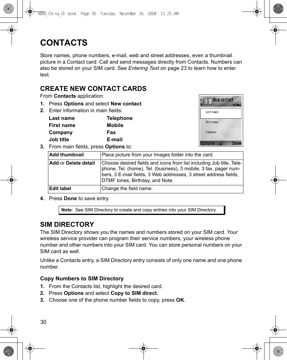 30      CONTACTSStore names, phone numbers, e-mail, web and street addresses, even a thumbnail picture in a Contact card. Call and send messages directly from Contacts. Numbers can also be stored on your SIM card. See Entering Text on page 23 to learn how to enter text.CREATE NEW CONTACT CARDSFrom Contacts application:1. Press Options and select New contact.2. Enter information in main fields:Last name TelephoneFirst name MobileCompany FaxJob title E-mail3. From main fields, press Options to: 4. Press Done to save entry.SIM DIRECTORYThe SIM Directory shows you the names and numbers stored on your SIM card. Your wireless service provider can program their service numbers, your wireless phone number and other numbers into your SIM card. You can store personal numbers on your SIM card as well. Unlike a Contacts entry, a SIM Directory entry consists of only one name and one phone number.Copy Numbers to SIM Directory1. From the Contacts list, highlight the desired card.2. Press Options and select Copy to SIM direct.3. Choose one of the phone number fields to copy, press OK.Add thumbnail  Place picture from your Images folder into the card.Add or Delete detail Choose desired fields and icons from list including Job title, Tele-phone, Tel. (home), Tel. (business), 3 mobile, 3 fax, pager num-bers, 3 E-mail fields, 3 Web addresses, 3 street address fields, DTMF tones, Birthday, and Note.Edit label Change the field name.Note: See SIM Directory to create and copy entries into your SIM Directory.X800_China_OI.book  Page 30  Tuesday, November 16, 2004  11:25 AM