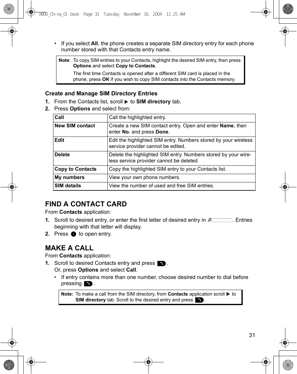    31• If you select All, the phone creates a separate SIM directory entry for each phone number stored with that Contacts entry name.Create and Manage SIM Directory Entries1. From the Contacts list, scroll   to SIM directory tab.2. Press Options and select from:    FIND A CONTACT CARDFrom Contacts application:1. Scroll to desired entry, or enter the first letter of desired entry in  . Entries beginning with that letter will display.2. Press   to open entry.MAKE A CALLFrom Contacts application:1. Scroll to desired Contacts entry and press  .Or, press Options and select Call.• If entry contains more than one number, choose desired number to dial before pressing . Note: To copy SIM entries to your Contacts, highlight the desired SIM entry, then press Options and select Copy to Contacts.The first time Contacts is opened after a different SIM card is placed in the phone, press OK if you wish to copy SIM contacts into the Contacts memory.Call  Call the highlighted entry.New SIM contact Create a new SIM contact entry. Open and enter Name, then enter No. and press Done.Edit Edit the highlighted SIM entry. Numbers stored by your wireless service provider cannot be edited.Delete Delete the highlighted SIM entry. Numbers stored by your wire-less service provider cannot be deleted.Copy to Contacts Copy the highlighted SIM entry to your Contacts list.My numbers View your own phone numbers.SIM details View the number of used and free SIM entries.Note: To make a call from the SIM directory, from Contacts application scroll   to SIM directory tab. Scroll to the desired entry and press  .X800_China_OI.book  Page 31  Tuesday, November 16, 2004  11:25 AM