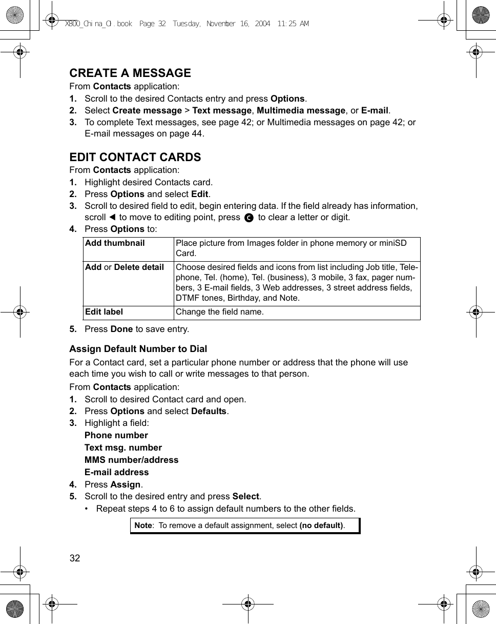 32      CREATE A MESSAGEFrom Contacts application:1. Scroll to the desired Contacts entry and press Options.2. Select Create message &gt; Text message, Multimedia message, or E-mail.3. To complete Text messages, see page 42; or Multimedia messages on page 42; or E-mail messages on page 44.EDIT CONTACT CARDSFrom Contacts application:1. Highlight desired Contacts card.2. Press Options and select Edit.3. Scroll to desired field to edit, begin entering data. If the field already has information, scroll   to move to editing point, press   to clear a letter or digit.4. Press Options to:5. Press Done to save entry.Assign Default Number to DialFor a Contact card, set a particular phone number or address that the phone will use each time you wish to call or write messages to that person.From Contacts application:1. Scroll to desired Contact card and open.2. Press Options and select Defaults.3. Highlight a field:Phone numberText msg. numberMMS number/addressE-mail address4. Press Assign.5. Scroll to the desired entry and press Select.• Repeat steps 4 to 6 to assign default numbers to the other fields.Add thumbnail  Place picture from Images folder in phone memory or miniSD Card.Add or Delete detail Choose desired fields and icons from list including Job title, Tele-phone, Tel. (home), Tel. (business), 3 mobile, 3 fax, pager num-bers, 3 E-mail fields, 3 Web addresses, 3 street address fields, DTMF tones, Birthday, and Note.Edit label Change the field name.Note: To remove a default assignment, select (no default).X800_China_OI.book  Page 32  Tuesday, November 16, 2004  11:25 AM