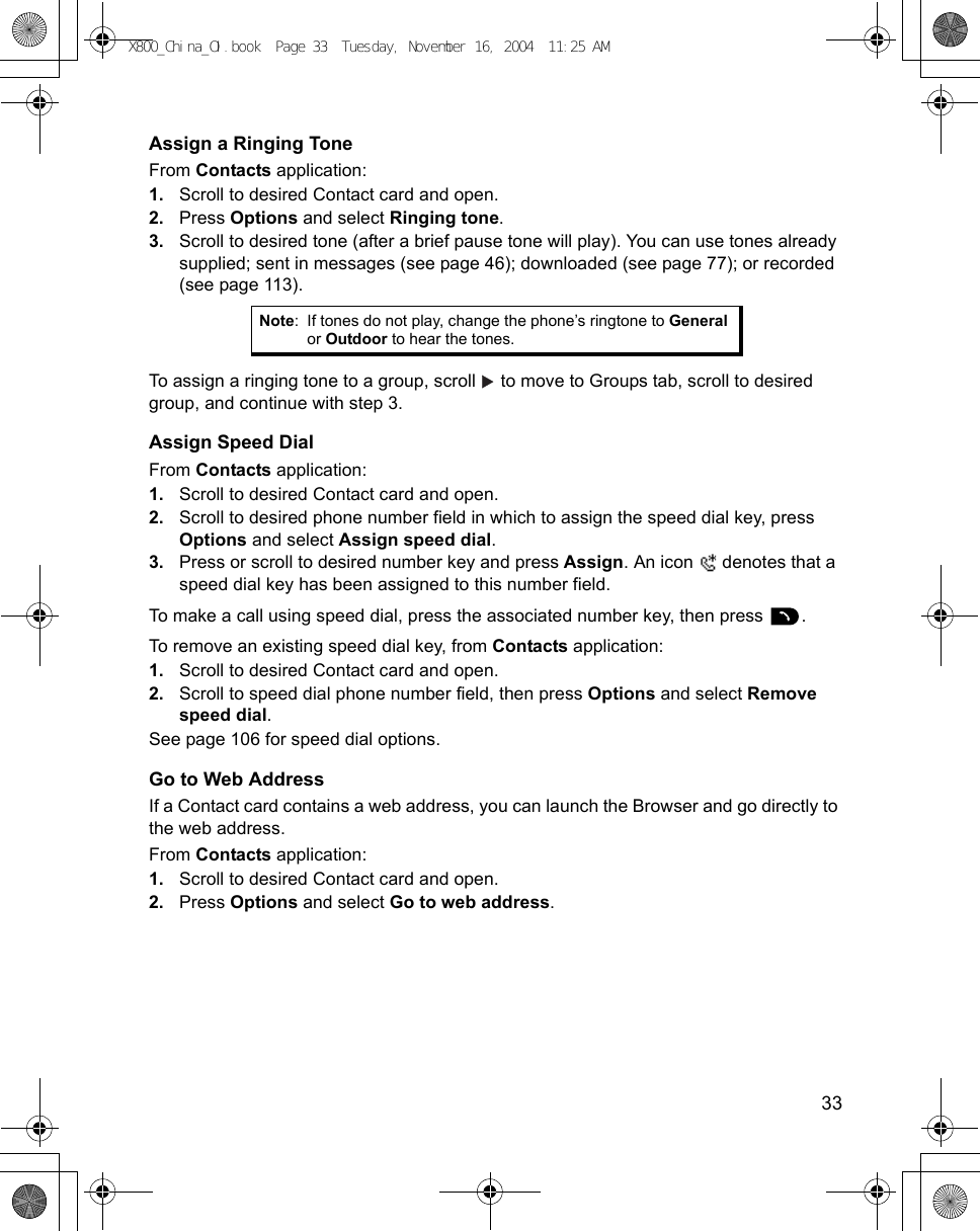    33Assign a Ringing ToneFrom Contacts application:1. Scroll to desired Contact card and open.2. Press Options and select Ringing tone.3. Scroll to desired tone (after a brief pause tone will play). You can use tones already supplied; sent in messages (see page 46); downloaded (see page 77); or recorded (see page 113).   To assign a ringing tone to a group, scroll   to move to Groups tab, scroll to desired group, and continue with step 3.Assign Speed DialFrom Contacts application:1. Scroll to desired Contact card and open.2. Scroll to desired phone number field in which to assign the speed dial key, press Options and select Assign speed dial.3. Press or scroll to desired number key and press Assign. An icon   denotes that a speed dial key has been assigned to this number field.To make a call using speed dial, press the associated number key, then press  .To remove an existing speed dial key, from Contacts application:1. Scroll to desired Contact card and open.2. Scroll to speed dial phone number field, then press Options and select Remove speed dial.See page 106 for speed dial options.Go to Web AddressIf a Contact card contains a web address, you can launch the Browser and go directly to the web address.From Contacts application:1. Scroll to desired Contact card and open.2. Press Options and select Go to web address. Note: If tones do not play, change the phone’s ringtone to General or Outdoor to hear the tones.X800_China_OI.book  Page 33  Tuesday, November 16, 2004  11:25 AM