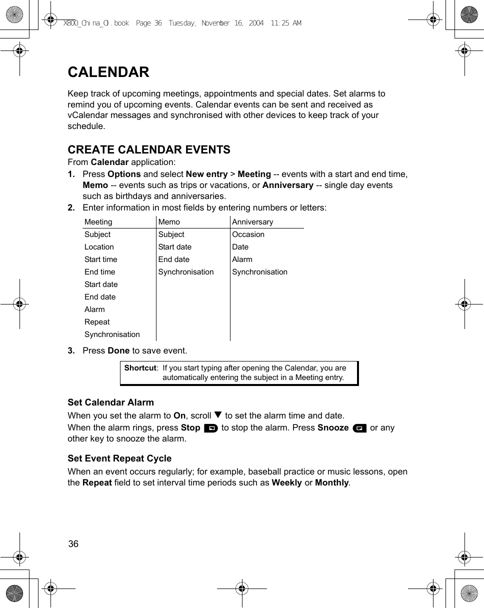 36      CALENDARKeep track of upcoming meetings, appointments and special dates. Set alarms to remind you of upcoming events. Calendar events can be sent and received as vCalendar messages and synchronised with other devices to keep track of your schedule.CREATE CALENDAR EVENTSFrom Calendar application:1. Press Options and select New entry &gt; Meeting -- events with a start and end time, Memo -- events such as trips or vacations, or Anniversary -- single day events such as birthdays and anniversaries.2. Enter information in most fields by entering numbers or letters:3. Press Done to save event.Set Calendar AlarmWhen you set the alarm to On, scroll   to set the alarm time and date.When the alarm rings, press Stop   to stop the alarm. Press Snooze  or any other key to snooze the alarm. Set Event Repeat CycleWhen an event occurs regularly; for example, baseball practice or music lessons, open the Repeat field to set interval time periods such as Weekly or Monthly.Meeting Memo AnniversarySubject Subject OccasionLocation Start date DateStart time End date AlarmEnd time Synchronisation SynchronisationStart dateEnd dateAlarmRepeatSynchronisationShortcut: If you start typing after opening the Calendar, you are automatically entering the subject in a Meeting entry.X800_China_OI.book  Page 36  Tuesday, November 16, 2004  11:25 AM