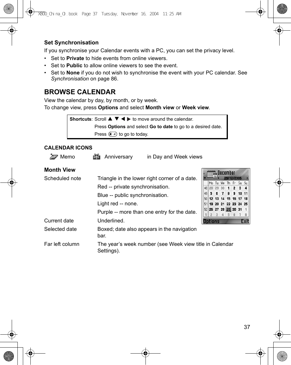    37Set SynchronisationIf you synchronise your Calendar events with a PC, you can set the privacy level.•Set to Private to hide events from online viewers. •Set to Public to allow online viewers to see the event.•Set to None if you do not wish to synchronise the event with your PC calendar. See Synchronisation on page 86.BROWSE CALENDARView the calendar by day, by month, or by week.To change view, press Options and select Month view or Week view.CALENDAR ICONS  Memo Anniversary in Day and Week viewsMonth ViewScheduled note Triangle in the lower right corner of a date.Red -- private synchronisation.Blue -- public synchronisation.Light red -- none.Purple -- more than one entry for the date.Current date Underlined.Selected date Boxed; date also appears in the navigation bar.Far left column The year’s week number (see Week view title in Calendar Settings).Shortcuts: Scroll         to move around the calendar.Press Options and select Go to date to go to a desired date.Press   to go to today.X800_China_OI.book  Page 37  Tuesday, November 16, 2004  11:25 AM