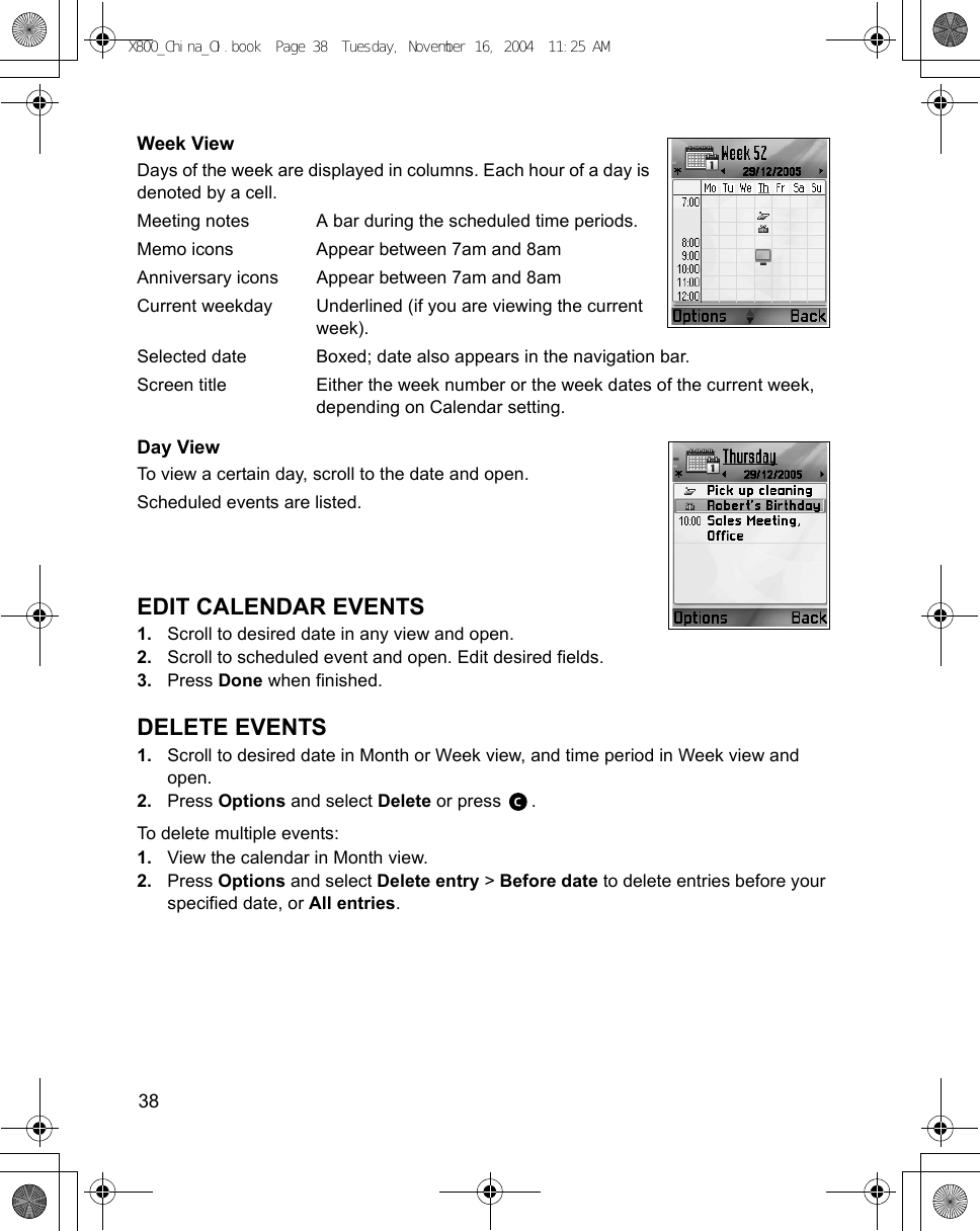 38      Week ViewDays of the week are displayed in columns. Each hour of a day is denoted by a cell.Meeting notes A bar during the scheduled time periods.Memo icons Appear between 7am and 8amAnniversary icons Appear between 7am and 8amCurrent weekday Underlined (if you are viewing the current week).Selected date Boxed; date also appears in the navigation bar.Screen title Either the week number or the week dates of the current week, depending on Calendar setting.Day ViewTo view a certain day, scroll to the date and open.Scheduled events are listed.EDIT CALENDAR EVENTS1. Scroll to desired date in any view and open.2. Scroll to scheduled event and open. Edit desired fields.3. Press Done when finished.DELETE EVENTS1. Scroll to desired date in Month or Week view, and time period in Week view and open.2. Press Options and select Delete or press  .To delete multiple events:1. View the calendar in Month view.2. Press Options and select Delete entry &gt; Before date to delete entries before your specified date, or All entries.X800_China_OI.book  Page 38  Tuesday, November 16, 2004  11:25 AM