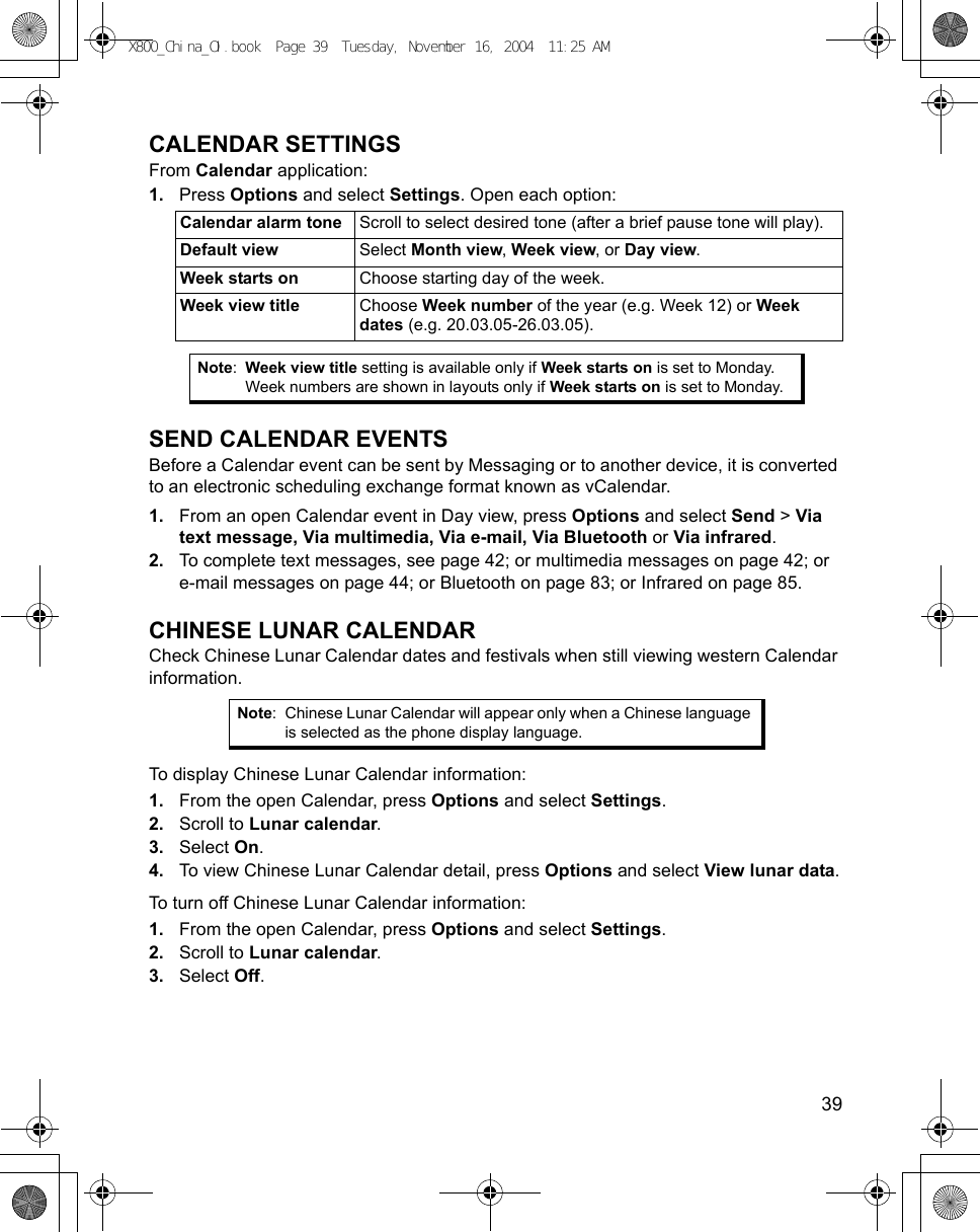    39CALENDAR SETTINGSFrom Calendar application:1. Press Options and select Settings. Open each option:  SEND CALENDAR EVENTSBefore a Calendar event can be sent by Messaging or to another device, it is converted to an electronic scheduling exchange format known as vCalendar.1. From an open Calendar event in Day view, press Options and select Send &gt; Via text message, Via multimedia, Via e-mail, Via Bluetooth or Via infrared.2. To complete text messages, see page 42; or multimedia messages on page 42; or e-mail messages on page 44; or Bluetooth on page 83; or Infrared on page 85.CHINESE LUNAR CALENDARCheck Chinese Lunar Calendar dates and festivals when still viewing western Calendar information.To display Chinese Lunar Calendar information:1. From the open Calendar, press Options and select Settings.2. Scroll to Lunar calendar. 3. Select On.4. To view Chinese Lunar Calendar detail, press Options and select View lunar data.To turn off Chinese Lunar Calendar information:1. From the open Calendar, press Options and select Settings.2. Scroll to Lunar calendar.3. Select Off. Calendar alarm tone Scroll to select desired tone (after a brief pause tone will play).Default view Select Month view, Week view, or Day view.Week starts on Choose starting day of the week.Week view title Choose Week number of the year (e.g. Week 12) or Week dates (e.g. 20.03.05-26.03.05). Note:Week view title setting is available only if Week starts on is set to Monday. Week numbers are shown in layouts only if Week starts on is set to Monday.Note: Chinese Lunar Calendar will appear only when a Chinese language is selected as the phone display language.X800_China_OI.book  Page 39  Tuesday, November 16, 2004  11:25 AM