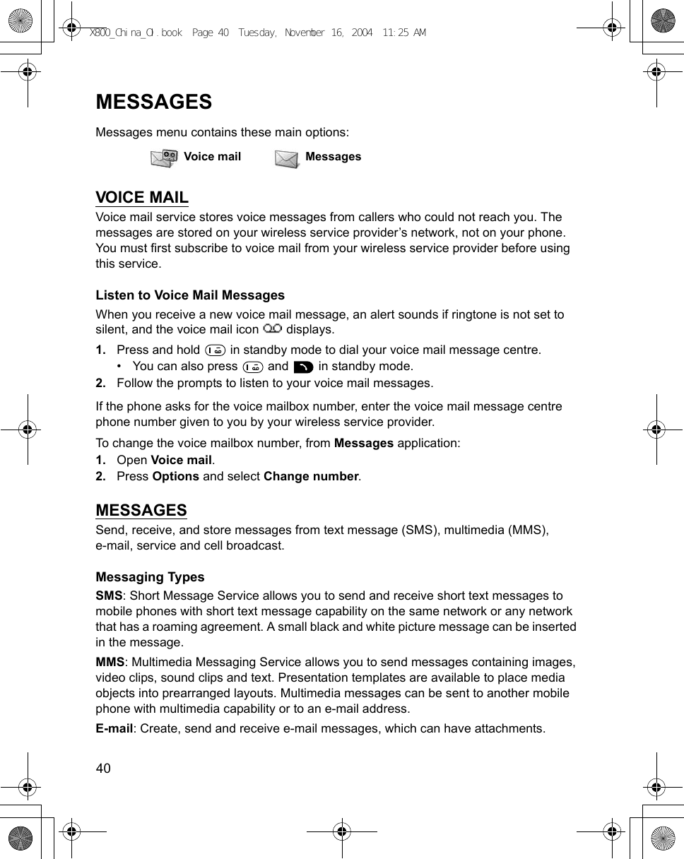 40      MESSAGESMessages menu contains these main options:VOICE MAILVoice mail service stores voice messages from callers who could not reach you. The messages are stored on your wireless service provider’s network, not on your phone. You must first subscribe to voice mail from your wireless service provider before using this service.Listen to Voice Mail MessagesWhen you receive a new voice mail message, an alert sounds if ringtone is not set to silent, and the voice mail icon   displays.1. Press and hold   in standby mode to dial your voice mail message centre.• You can also press   and   in standby mode.2. Follow the prompts to listen to your voice mail messages.If the phone asks for the voice mailbox number, enter the voice mail message centre phone number given to you by your wireless service provider.To change the voice mailbox number, from Messages application:1. Open Voice mail.2. Press Options and select Change number.MESSAGESSend, receive, and store messages from text message (SMS), multimedia (MMS), e-mail, service and cell broadcast. Messaging TypesSMS: Short Message Service allows you to send and receive short text messages to mobile phones with short text message capability on the same network or any network that has a roaming agreement. A small black and white picture message can be inserted in the message.MMS: Multimedia Messaging Service allows you to send messages containing images, video clips, sound clips and text. Presentation templates are available to place media objects into prearranged layouts. Multimedia messages can be sent to another mobile phone with multimedia capability or to an e-mail address.E-mail: Create, send and receive e-mail messages, which can have attachments.Voice mail MessagesX800_China_OI.book  Page 40  Tuesday, November 16, 2004  11:25 AM