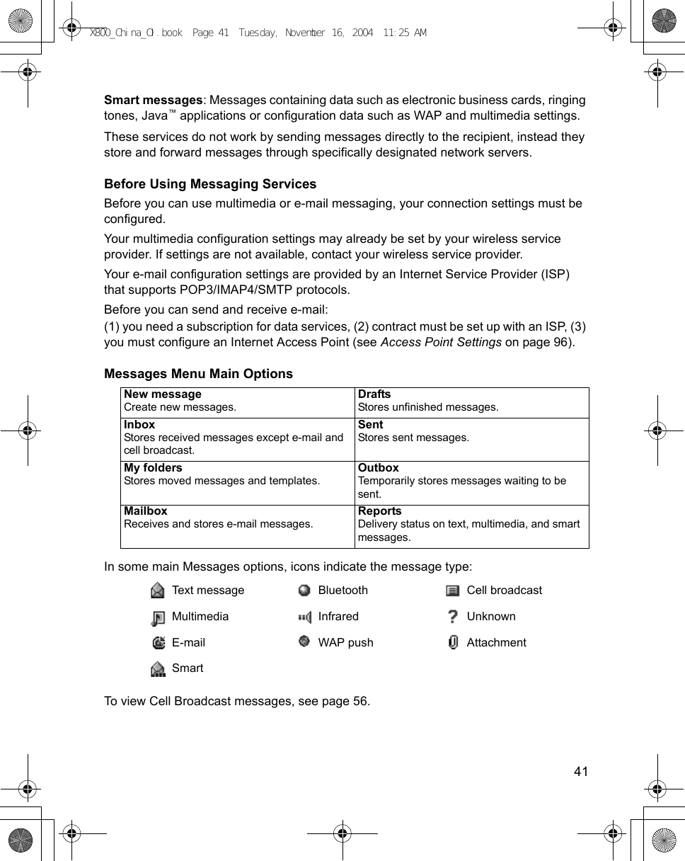    41Smart messages: Messages containing data such as electronic business cards, ringing tones, Java™ applications or configuration data such as WAP and multimedia settings.These services do not work by sending messages directly to the recipient, instead they store and forward messages through specifically designated network servers.Before Using Messaging ServicesBefore you can use multimedia or e-mail messaging, your connection settings must be configured.Your multimedia configuration settings may already be set by your wireless service provider. If settings are not available, contact your wireless service provider.Your e-mail configuration settings are provided by an Internet Service Provider (ISP) that supports POP3/IMAP4/SMTP protocols.Before you can send and receive e-mail:(1) you need a subscription for data services, (2) contract must be set up with an ISP, (3) you must configure an Internet Access Point (see Access Point Settings on page 96). Messages Menu Main Options In some main Messages options, icons indicate the message type:To view Cell Broadcast messages, see page 56.New messageCreate new messages.DraftsStores unfinished messages.InboxStores received messages except e-mail and cell broadcast.SentStores sent messages.My foldersStores moved messages and templates.OutboxTemporarily stores messages waiting to be sent.MailboxReceives and stores e-mail messages.ReportsDelivery status on text, multimedia, and smart messages.Text message Bluetooth Cell broadcastMultimedia Infrared UnknownE-mail WAP push AttachmentSmartX800_China_OI.book  Page 41  Tuesday, November 16, 2004  11:25 AM