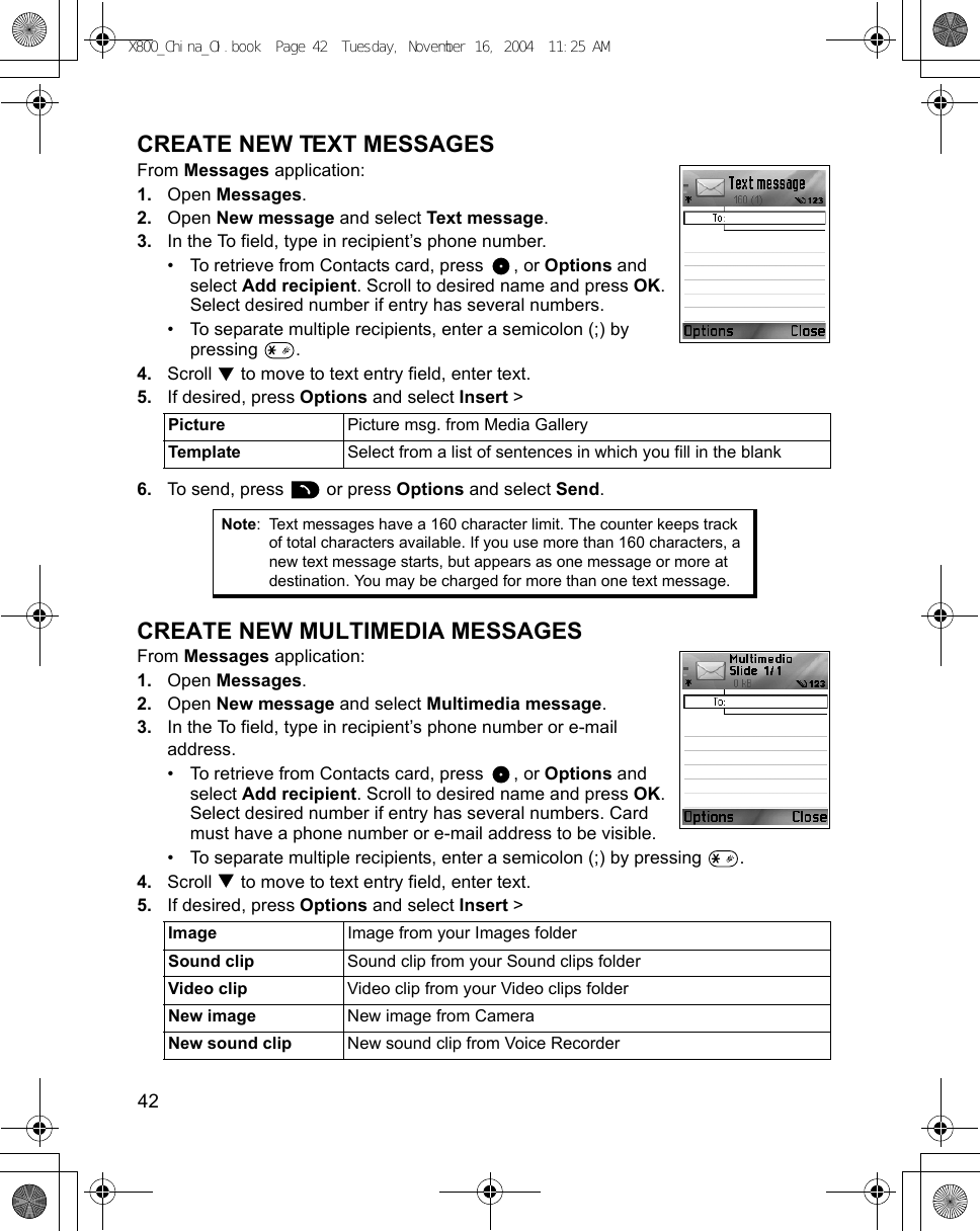 42      CREATE NEW TEXT MESSAGESFrom Messages application:1. Open Messages.2. Open New message and select Text message.3. In the To field, type in recipient’s phone number.• To retrieve from Contacts card, press  , or Options and select Add recipient. Scroll to desired name and press OK. Select desired number if entry has several numbers. • To separate multiple recipients, enter a semicolon (;) by pressing .4. Scroll   to move to text entry field, enter text. 5. If desired, press Options and select Insert &gt; 6. To send, press   or press Options and select Send.CREATE NEW MULTIMEDIA MESSAGESFrom Messages application:1. Open Messages.2. Open New message and select Multimedia message.3. In the To field, type in recipient’s phone number or e-mail address.• To retrieve from Contacts card, press  , or Options and select Add recipient. Scroll to desired name and press OK. Select desired number if entry has several numbers. Card must have a phone number or e-mail address to be visible.• To separate multiple recipients, enter a semicolon (;) by pressing  . 4. Scroll   to move to text entry field, enter text. 5. If desired, press Options and select Insert &gt; Picture  Picture msg. from Media GalleryTemplate  Select from a list of sentences in which you fill in the blankNote: Text messages have a 160 character limit. The counter keeps track of total characters available. If you use more than 160 characters, a new text message starts, but appears as one message or more at destination. You may be charged for more than one text message.Image  Image from your Images folderSound clip Sound clip from your Sound clips folderVideo clip Video clip from your Video clips folderNew image New image from CameraNew sound clip New sound clip from Voice RecorderX800_China_OI.book  Page 42  Tuesday, November 16, 2004  11:25 AM