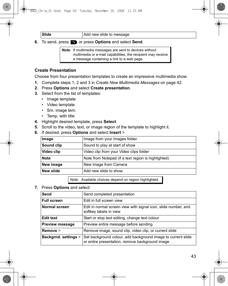    436. To send, press   or press Options and select Send.Create PresentationChoose from four presentation templates to create an impressive multimedia show.1. Complete steps 1, 2 and 3 in Create New Multimedia Messages on page 42.2. Press Options and select Create presentation.3. Select from the list of templates:• Image template• Video template• Sm. image tem.• Temp. with title4. Highlight desired template, press Select.5. Scroll to the video, text, or image region of the template to highlight it.6. If desired, press Options and select Insert &gt;    7. Press Options and select: Slide Add new slide to messageNote: If multimedia messages are sent to devices without multimedia or e-mail capabilities, the recipient may receive a message containing a link to a web page.Image Image from your Images folderSound clip  Sound to play at start of showVideo clip Video clip from your Video clips folderNote Note from Notepad (if a text region is highlighted)New image New image from CameraNew slide Add new slide to showNote: Available choices depend on region highlighted.Send Send completed presentationFull screen Edit in full screen viewNormal screen Edit in normal screen view with signal icon, slide number, and softkey labels in viewEdit text Start or stop text editing, change text colourPreview message Preview entire message before sendingRemove &gt; Remove image, sound clip, video clip, or current slideBackgrnd. settings &gt; Set background colour, add background image to current slide or entire presentation, remove background imageX800_China_OI.book  Page 43  Tuesday, November 16, 2004  11:25 AM