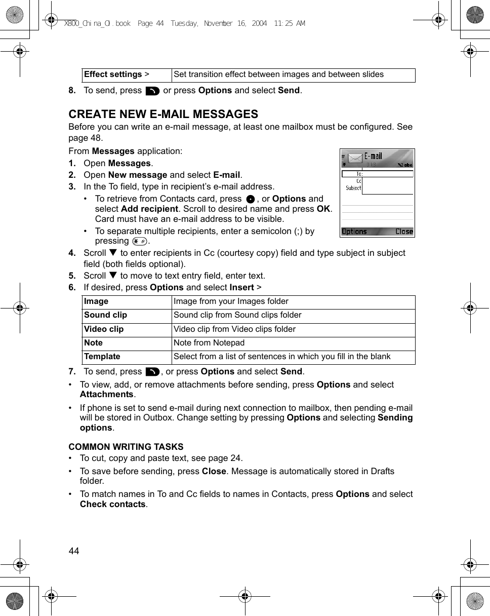 44      8. To send, press   or press Options and select Send.CREATE NEW E-MAIL MESSAGESBefore you can write an e-mail message, at least one mailbox must be configured. See page 48.From Messages application:1. Open Messages.2. Open New message and select E-mail.3. In the To field, type in recipient’s e-mail address.• To retrieve from Contacts card, press  , or Options and select Add recipient. Scroll to desired name and press OK. Card must have an e-mail address to be visible.• To separate multiple recipients, enter a semicolon (;) by pressing .4. Scroll   to enter recipients in Cc (courtesy copy) field and type subject in subject field (both fields optional).5. Scroll   to move to text entry field, enter text. 6. If desired, press Options and select Insert &gt; 7. To send, press  , or press Options and select Send.• To view, add, or remove attachments before sending, press Options and select Attachments.• If phone is set to send e-mail during next connection to mailbox, then pending e-mail will be stored in Outbox. Change setting by pressing Options and selecting Sending options.COMMON WRITING TASKS• To cut, copy and paste text, see page 24.• To save before sending, press Close. Message is automatically stored in Drafts folder.• To match names in To and Cc fields to names in Contacts, press Options and select Check contacts.Effect settings &gt; Set transition effect between images and between slidesImage Image from your Images folderSound clip Sound clip from Sound clips folderVideo clip Video clip from Video clips folderNote Note from NotepadTemplate Select from a list of sentences in which you fill in the blankX800_China_OI.book  Page 44  Tuesday, November 16, 2004  11:25 AM