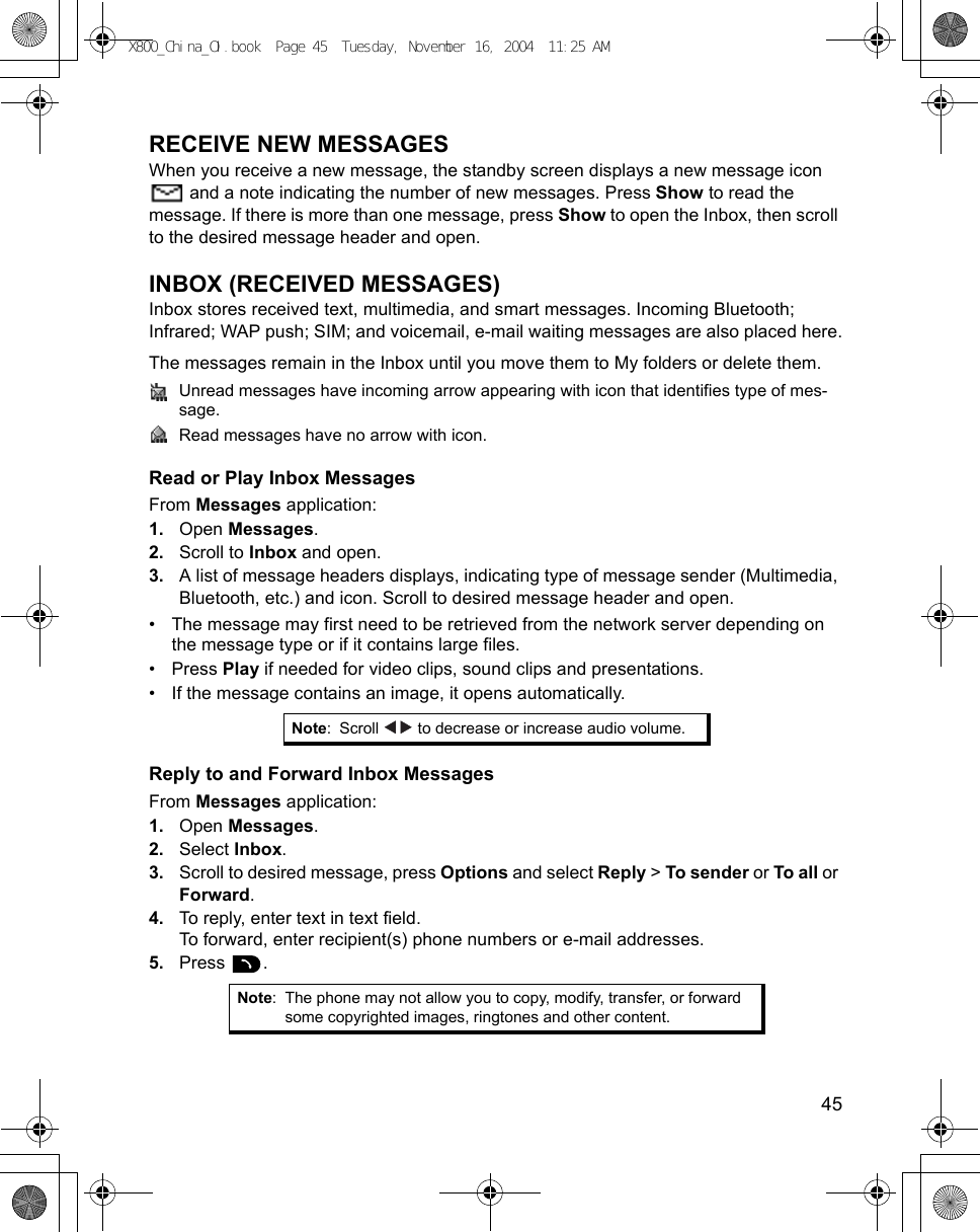    45RECEIVE NEW MESSAGESWhen you receive a new message, the standby screen displays a new message icon  and a note indicating the number of new messages. Press Show to read the message. If there is more than one message, press Show to open the Inbox, then scroll to the desired message header and open.INBOX (RECEIVED MESSAGES)Inbox stores received text, multimedia, and smart messages. Incoming Bluetooth; Infrared; WAP push; SIM; and voicemail, e-mail waiting messages are also placed here.The messages remain in the Inbox until you move them to My folders or delete them.Unread messages have incoming arrow appearing with icon that identifies type of mes-sage.Read messages have no arrow with icon.Read or Play Inbox MessagesFrom Messages application:1. Open Messages.2. Scroll to Inbox and open.3. A list of message headers displays, indicating type of message sender (Multimedia, Bluetooth, etc.) and icon. Scroll to desired message header and open.• The message may first need to be retrieved from the network server depending on the message type or if it contains large files.• Press Play if needed for video clips, sound clips and presentations.• If the message contains an image, it opens automatically.Reply to and Forward Inbox MessagesFrom Messages application:1. Open Messages.2. Select Inbox.3. Scroll to desired message, press Options and select Reply &gt; To sender or To all or Forward.4. To reply, enter text in text field.To forward, enter recipient(s) phone numbers or e-mail addresses.5. Press .Note: Scroll   to decrease or increase audio volume.Note: The phone may not allow you to copy, modify, transfer, or forward some copyrighted images, ringtones and other content.X800_China_OI.book  Page 45  Tuesday, November 16, 2004  11:25 AM