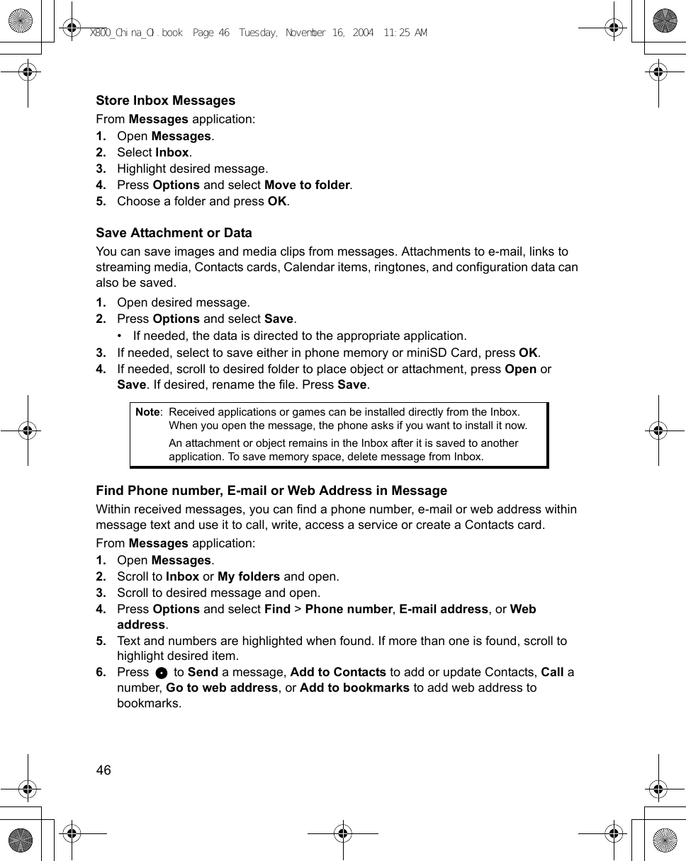46      Store Inbox MessagesFrom Messages application:1. Open Messages.2. Select Inbox.3. Highlight desired message.4. Press Options and select Move to folder.5. Choose a folder and press OK.Save Attachment or DataYou can save images and media clips from messages. Attachments to e-mail, links to streaming media, Contacts cards, Calendar items, ringtones, and configuration data can also be saved.1. Open desired message.2. Press Options and select Save.• If needed, the data is directed to the appropriate application.3. If needed, select to save either in phone memory or miniSD Card, press OK.4. If needed, scroll to desired folder to place object or attachment, press Open or Save. If desired, rename the file. Press Save.Find Phone number, E-mail or Web Address in MessageWithin received messages, you can find a phone number, e-mail or web address within message text and use it to call, write, access a service or create a Contacts card.From Messages application:1. Open Messages.2. Scroll to Inbox or My folders and open.3. Scroll to desired message and open. 4. Press Options and select Find &gt; Phone number, E-mail address, or Web address.5. Text and numbers are highlighted when found. If more than one is found, scroll to highlight desired item.6. Press  to Send a message, Add to Contacts to add or update Contacts, Call a number, Go to web address, or Add to bookmarks to add web address to bookmarks. Note: Received applications or games can be installed directly from the Inbox. When you open the message, the phone asks if you want to install it now.An attachment or object remains in the Inbox after it is saved to another application. To save memory space, delete message from Inbox.X800_China_OI.book  Page 46  Tuesday, November 16, 2004  11:25 AM