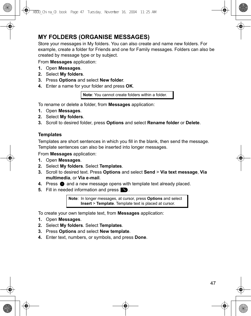    47MY FOLDERS (ORGANISE MESSAGES) Store your messages in My folders. You can also create and name new folders. For example, create a folder for Friends and one for Family messages. Folders can also be created by message type or by subject.From Messages application:1. Open Messages.2. Select My folders.3. Press Options and select New folder.4. Enter a name for your folder and press OK. To rename or delete a folder, from Messages application:1. Open Messages.2. Select My folders.3. Scroll to desired folder, press Options and select Rename folder or Delete.TemplatesTemplates are short sentences in which you fill in the blank, then send the message. Template sentences can also be inserted into longer messages.From Messages application:1. Open Messages.2. Select My folders. Select Templates.3. Scroll to desired text. Press Options and select Send &gt; Via text message, Via multimedia, or Via e-mail.4. Press   and a new message opens with template text already placed. 5. Fill in needed information and press  .To create your own template text, from Messages application:1. Open Messages.2. Select My folders. Select Templates.3. Press Options and select New template.4. Enter text, numbers, or symbols, and press Done.Note: You cannot create folders within a folder.Note: In longer messages, at cursor, press Options and select Insert &gt; Template. Template text is placed at cursor.X800_China_OI.book  Page 47  Tuesday, November 16, 2004  11:25 AM
