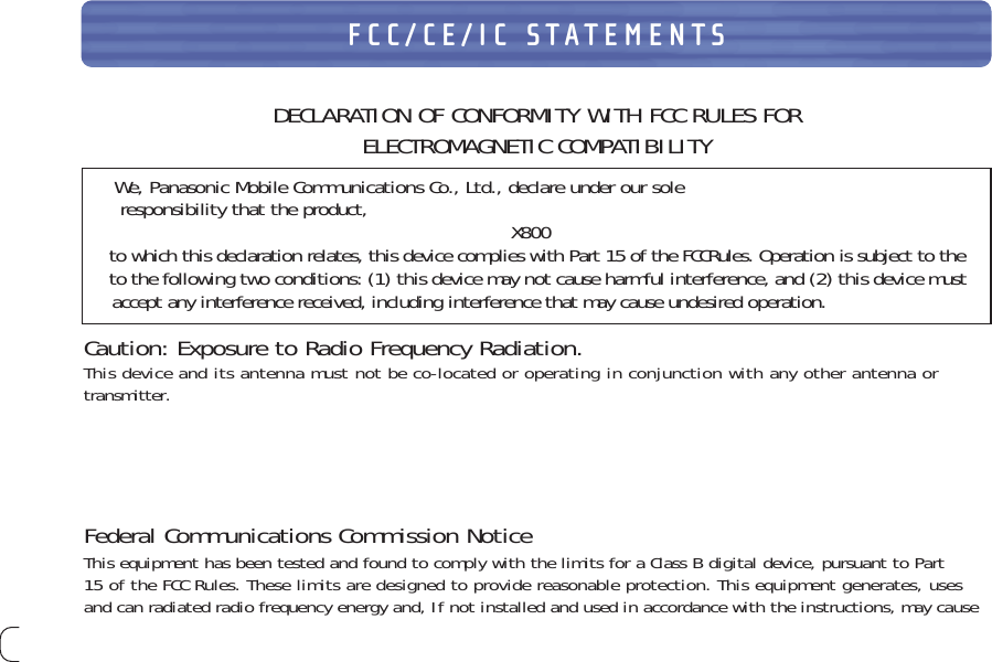 28FCC/CE/IC STATEMENTSDECLARATION OF CONFORMITY WITH FCC RULES FOR ELECTROMAGNETIC COMPATIBILITYWe, Panasonic Mobile Communications Co., Ltd., declare under our soleresponsibility that the product, X800to which this declaration relates, this device complies with Part 15 of the FCCRules. Operation is subject to theto the following two conditions: (1) this device may not cause harmful interference, and (2) this device mustaccept any interference received, including interference that may cause undesired operation.Caution: Exposure to Radio Frequency Radiation.This device and its antenna must not be co-located or operating in conjunction with any other antenna or  transmitter.Federal Communications Commission NoticeThis equipment has been tested and found to comply with the limits for a Class B digital device, pursuant to Part15 of the FCC Rules. These limits are designed to provide reasonable protection. This equipment generates, usesand can radiated radio frequency energy and, If not installed and used in accordance with the instructions, may cause