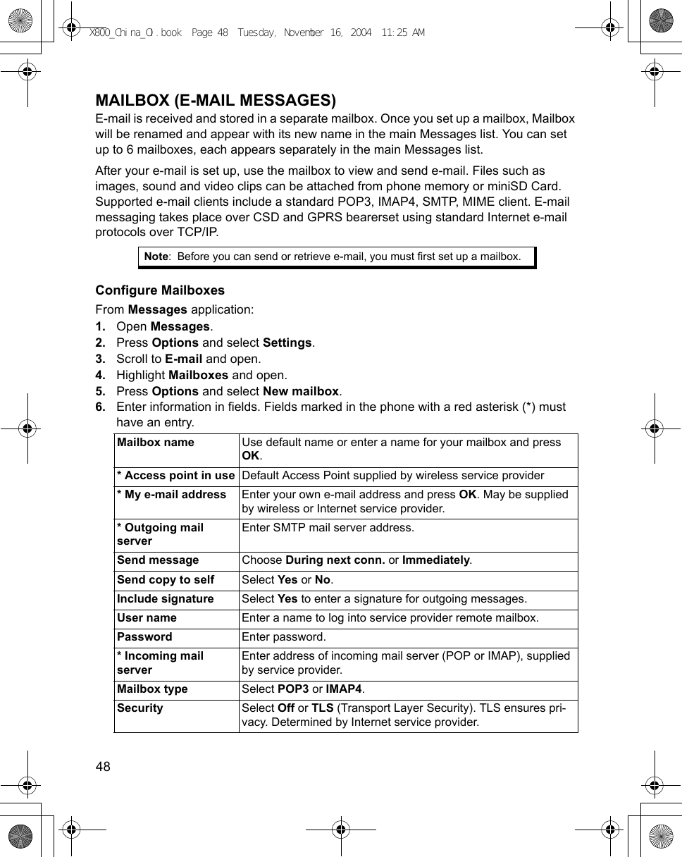 48      MAILBOX (E-MAIL MESSAGES)E-mail is received and stored in a separate mailbox. Once you set up a mailbox, Mailbox will be renamed and appear with its new name in the main Messages list. You can set up to 6 mailboxes, each appears separately in the main Messages list.After your e-mail is set up, use the mailbox to view and send e-mail. Files such as images, sound and video clips can be attached from phone memory or miniSD Card. Supported e-mail clients include a standard POP3, IMAP4, SMTP, MIME client. E-mail messaging takes place over CSD and GPRS bearerset using standard Internet e-mail protocols over TCP/IP.Configure MailboxesFrom Messages application:1. Open Messages.2. Press Options and select Settings.3. Scroll to E-mail and open.4. Highlight Mailboxes and open.5. Press Options and select New mailbox.6. Enter information in fields. Fields marked in the phone with a red asterisk (*) must have an entry. Note: Before you can send or retrieve e-mail, you must first set up a mailbox.Mailbox name  Use default name or enter a name for your mailbox and press OK.* Access point in use Default Access Point supplied by wireless service provider* My e-mail address Enter your own e-mail address and press OK. May be supplied by wireless or Internet service provider.* Outgoing mail serverEnter SMTP mail server address.Send message Choose During next conn. or Immediately.Send copy to self Select Yes or No.Include signature Select Yes to enter a signature for outgoing messages.User name Enter a name to log into service provider remote mailbox.Password Enter password. * Incoming mail serverEnter address of incoming mail server (POP or IMAP), supplied by service provider.Mailbox type Select POP3 or IMAP4.Security Select Off or TLS (Transport Layer Security). TLS ensures pri-vacy. Determined by Internet service provider.X800_China_OI.book  Page 48  Tuesday, November 16, 2004  11:25 AM