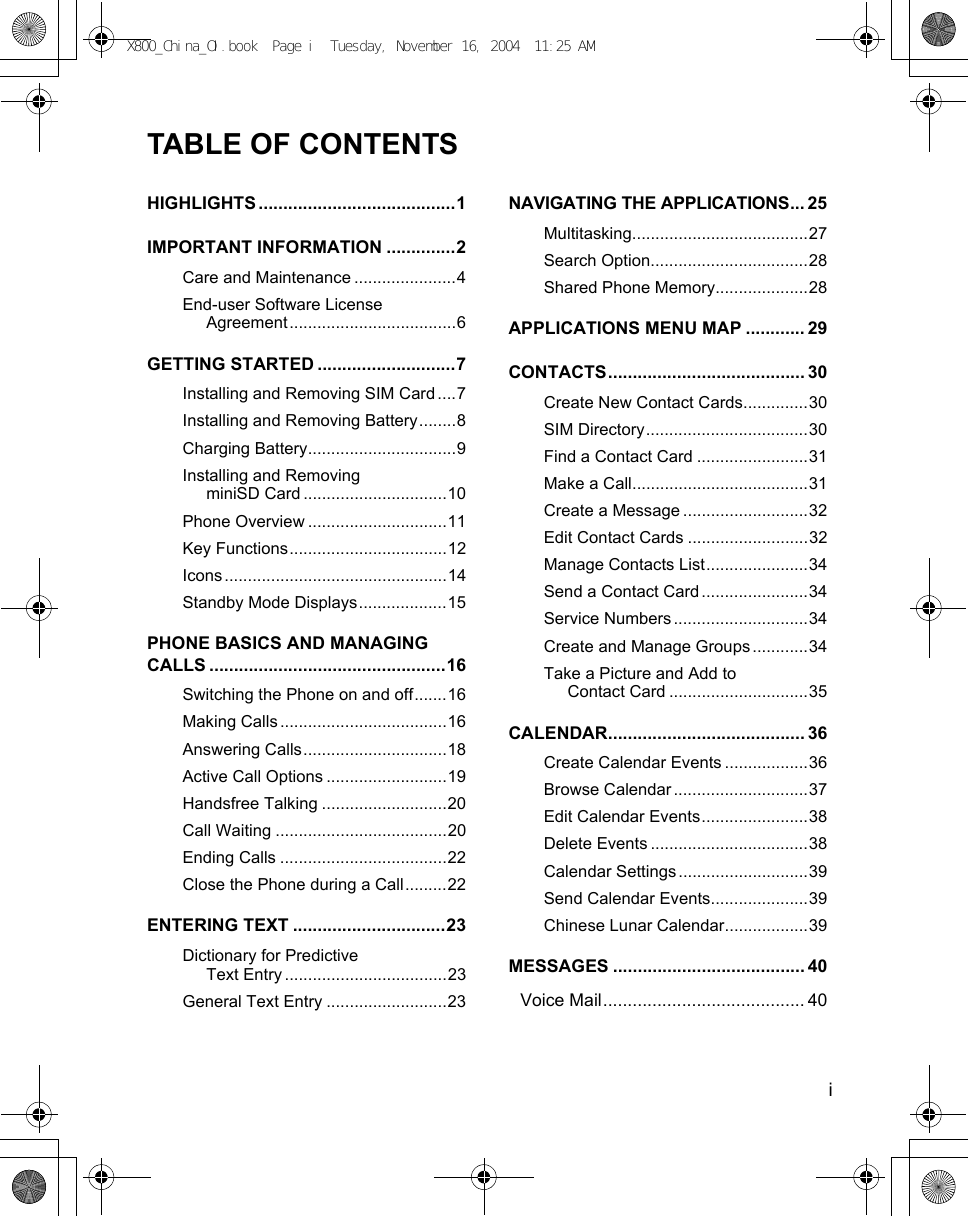    iTABLE OF CONTENTSHIGHLIGHTS ........................................1IMPORTANT INFORMATION ..............2Care and Maintenance ......................4End-user Software License Agreement....................................6GETTING STARTED ............................7Installing and Removing SIM Card ....7Installing and Removing Battery........8Charging Battery................................9Installing and Removing miniSD Card ...............................10Phone Overview ..............................11Key Functions..................................12Icons ................................................14Standby Mode Displays...................15PHONE BASICS AND MANAGING CALLS ................................................16Switching the Phone on and off.......16Making Calls ....................................16Answering Calls...............................18Active Call Options ..........................19Handsfree Talking ...........................20Call Waiting .....................................20Ending Calls ....................................22Close the Phone during a Call.........22ENTERING TEXT ...............................23Dictionary for Predictive Text Entry ...................................23General Text Entry ..........................23NAVIGATING THE APPLICATIONS... 25Multitasking......................................27Search Option..................................28Shared Phone Memory....................28APPLICATIONS MENU MAP ............ 29CONTACTS........................................ 30Create New Contact Cards..............30SIM Directory...................................30Find a Contact Card ........................31Make a Call......................................31Create a Message ...........................32Edit Contact Cards ..........................32Manage Contacts List......................34Send a Contact Card .......................34Service Numbers .............................34Create and Manage Groups ............34Take a Picture and Add to Contact Card ..............................35CALENDAR........................................ 36Create Calendar Events ..................36Browse Calendar .............................37Edit Calendar Events.......................38Delete Events ..................................38Calendar Settings ............................39Send Calendar Events.....................39Chinese Lunar Calendar..................39MESSAGES ....................................... 40Voice Mail......................................... 40X800_China_OI.book  Page i  Tuesday, November 16, 2004  11:25 AM