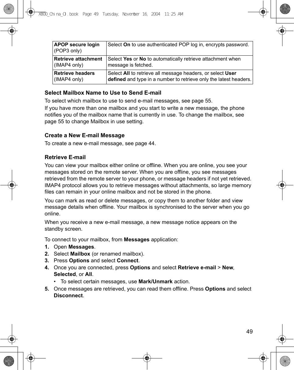    49Select Mailbox Name to Use to Send E-mailTo select which mailbox to use to send e-mail messages, see page 55.If you have more than one mailbox and you start to write a new message, the phone notifies you of the mailbox name that is currently in use. To change the mailbox, see page 55 to change Mailbox in use setting.Create a New E-mail MessageTo create a new e-mail message, see page 44.Retrieve E-mailYou can view your mailbox either online or offline. When you are online, you see your messages stored on the remote server. When you are offline, you see messages retrieved from the remote server to your phone, or message headers if not yet retrieved. IMAP4 protocol allows you to retrieve messages without attachments, so large memory files can remain in your online mailbox and not be stored in the phone.You can mark as read or delete messages, or copy them to another folder and view message details when offline. Your mailbox is synchronised to the server when you go online.When you receive a new e-mail message, a new message notice appears on the standby screen.To connect to your mailbox, from Messages application:1. Open Messages.2. Select Mailbox (or renamed mailbox). 3. Press Options and select Connect.4. Once you are connected, press Options and select Retrieve e-mail &gt; New, Selected, or All.• To select certain messages, use Mark/Unmark action.5. Once messages are retrieved, you can read them offline. Press Options and select Disconnect.APOP secure login (POP3 only)Select On to use authenticated POP log in, encrypts password.Retrieve attachment (IMAP4 only)Select Yes or No to automatically retrieve attachment when message is fetched.Retrieve headers (IMAP4 only)Select All to retrieve all message headers, or select User defined and type in a number to retrieve only the latest headers.X800_China_OI.book  Page 49  Tuesday, November 16, 2004  11:25 AM