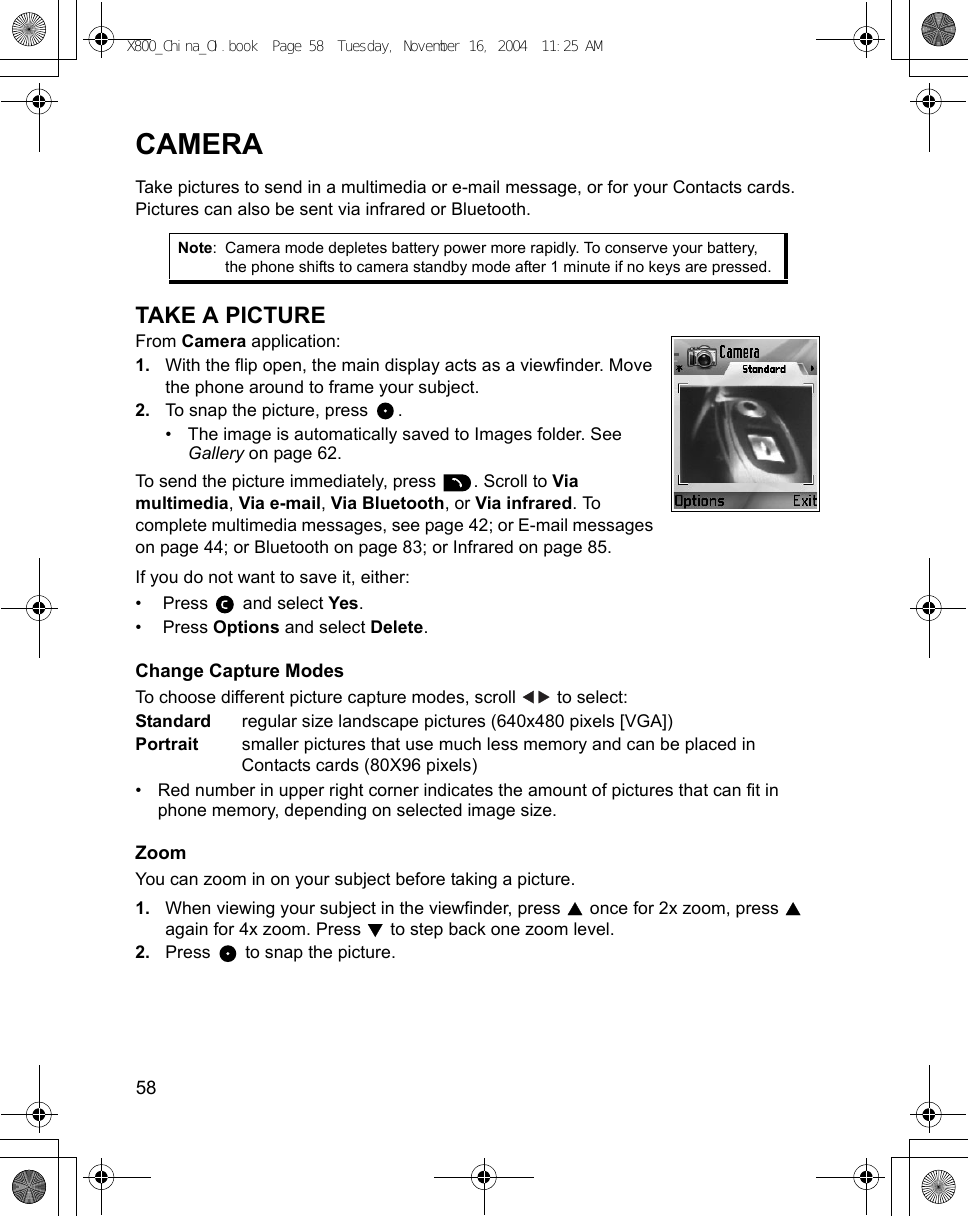 58      CAMERATake pictures to send in a multimedia or e-mail message, or for your Contacts cards. Pictures can also be sent via infrared or Bluetooth.TAKE A PICTUREFrom Camera application:1. With the flip open, the main display acts as a viewfinder. Move the phone around to frame your subject.2. To snap the picture, press  .• The image is automatically saved to Images folder. See Gallery on page 62.To send the picture immediately, press  . Scroll to Via multimedia, Via e-mail, Via Bluetooth, or Via infrared. To complete multimedia messages, see page 42; or E-mail messages on page 44; or Bluetooth on page 83; or Infrared on page 85. If you do not want to save it, either:•  Press   and select Yes.•  Press Options and select Delete.Change Capture ModesTo choose different picture capture modes, scroll   to select: Standard regular size landscape pictures (640x480 pixels [VGA])Portrait smaller pictures that use much less memory and can be placed in Contacts cards (80X96 pixels)• Red number in upper right corner indicates the amount of pictures that can fit in phone memory, depending on selected image size.ZoomYou can zoom in on your subject before taking a picture.1. When viewing your subject in the viewfinder, press   once for 2x zoom, press   again for 4x zoom. Press   to step back one zoom level.2. Press   to snap the picture.Note: Camera mode depletes battery power more rapidly. To conserve your battery, the phone shifts to camera standby mode after 1 minute if no keys are pressed.X800_China_OI.book  Page 58  Tuesday, November 16, 2004  11:25 AM