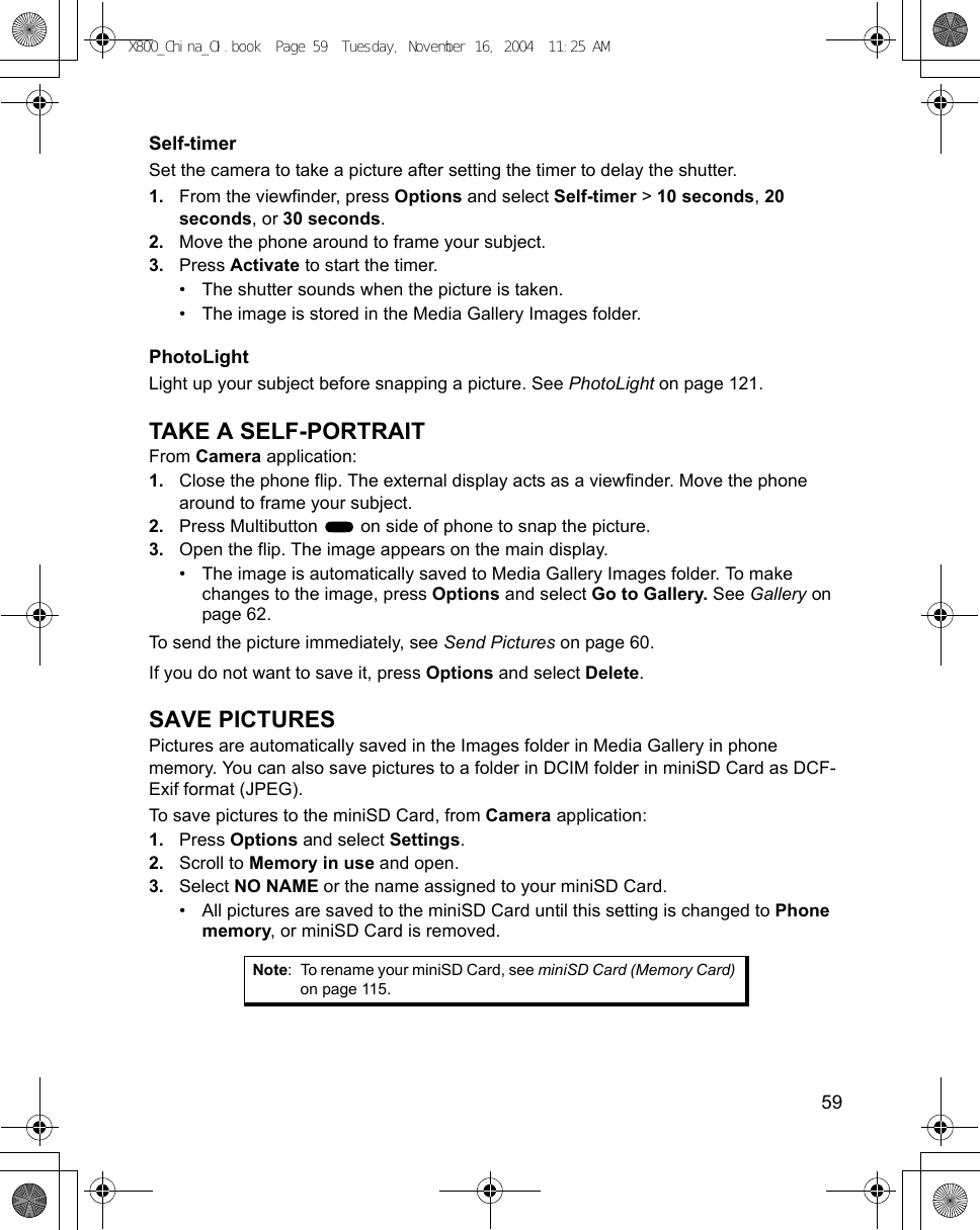    59Self-timerSet the camera to take a picture after setting the timer to delay the shutter.1. From the viewfinder, press Options and select Self-timer &gt; 10 seconds, 20 seconds, or 30 seconds.2. Move the phone around to frame your subject.3. Press Activate to start the timer.• The shutter sounds when the picture is taken.• The image is stored in the Media Gallery Images folder.PhotoLightLight up your subject before snapping a picture. See PhotoLight on page 121.TAKE A SELF-PORTRAITFrom Camera application:1. Close the phone flip. The external display acts as a viewfinder. Move the phone around to frame your subject.2. Press Multibutton   on side of phone to snap the picture.3. Open the flip. The image appears on the main display. • The image is automatically saved to Media Gallery Images folder. To make changes to the image, press Options and select Go to Gallery. See Gallery on page 62.To send the picture immediately, see Send Pictures on page 60. If you do not want to save it, press Options and select Delete.SAVE PICTURESPictures are automatically saved in the Images folder in Media Gallery in phone memory. You can also save pictures to a folder in DCIM folder in miniSD Card as DCF-Exif format (JPEG).To save pictures to the miniSD Card, from Camera application:1. Press Options and select Settings. 2. Scroll to Memory in use and open.3. Select NO NAME or the name assigned to your miniSD Card.• All pictures are saved to the miniSD Card until this setting is changed to Phone memory, or miniSD Card is removed.Note: To rename your miniSD Card, see miniSD Card (Memory Card) on page 115.X800_China_OI.book  Page 59  Tuesday, November 16, 2004  11:25 AM