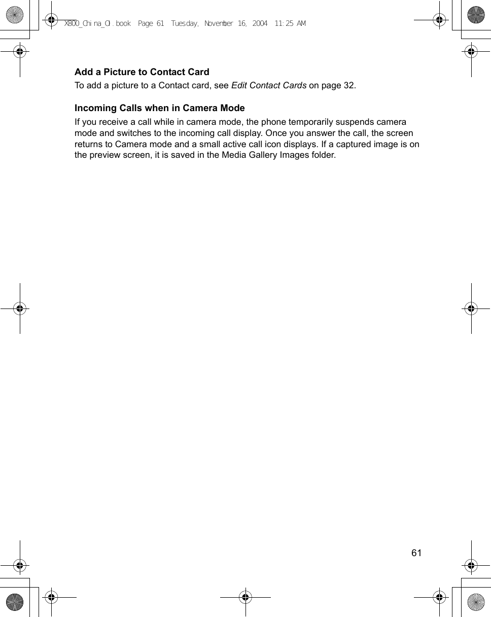    61Add a Picture to Contact CardTo add a picture to a Contact card, see Edit Contact Cards on page 32.Incoming Calls when in Camera ModeIf you receive a call while in camera mode, the phone temporarily suspends camera mode and switches to the incoming call display. Once you answer the call, the screen returns to Camera mode and a small active call icon displays. If a captured image is on the preview screen, it is saved in the Media Gallery Images folder. X800_China_OI.book  Page 61  Tuesday, November 16, 2004  11:25 AM