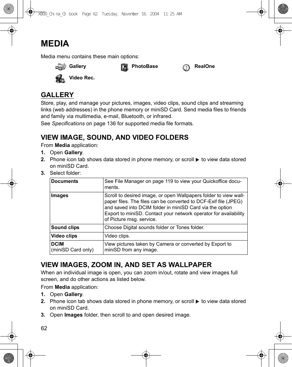 62      MEDIAMedia menu contains these main options:GALLERYStore, play, and manage your pictures, images, video clips, sound clips and streaming links (web addresses) in the phone memory or miniSD Card. Send media files to friends and family via multimedia, e-mail, Bluetooth, or infrared.See Specifications on page 136 for supported media file formats.VIEW IMAGE, SOUND, AND VIDEO FOLDERSFrom Media application:1. Open Gallery.2. Phone icon tab shows data stored in phone memory, or scroll   to view data stored on miniSD Card. 3. Select folder: VIEW IMAGES, ZOOM IN, AND SET AS WALLPAPERWhen an individual image is open, you can zoom in/out, rotate and view images full screen, and do other actions as listed below.From Media application:1. Open Gallery.2. Phone icon tab shows data stored in phone memory, or scroll   to view data stored on miniSD Card. 3. Open Images folder, then scroll to and open desired image.Gallery PhotoBase RealOneVideo Rec.Documents See File Manager on page 119 to view your Quickoffice docu-ments.Images  Scroll to desired image, or open Wallpapers folder to view wall-paper files. The files can be converted to DCF-Exif file (JPEG) and saved into DCIM folder in miniSD Card via the option Export to miniSD. Contact your network operator for availability of Picture msg. service.Sound clips Choose Digital sounds folder or Tones folder.Video clips Video clips.DCIM(miniSD Card only)View pictures taken by Camera or converted by Export to miniSD from any image.X800_China_OI.book  Page 62  Tuesday, November 16, 2004  11:25 AM