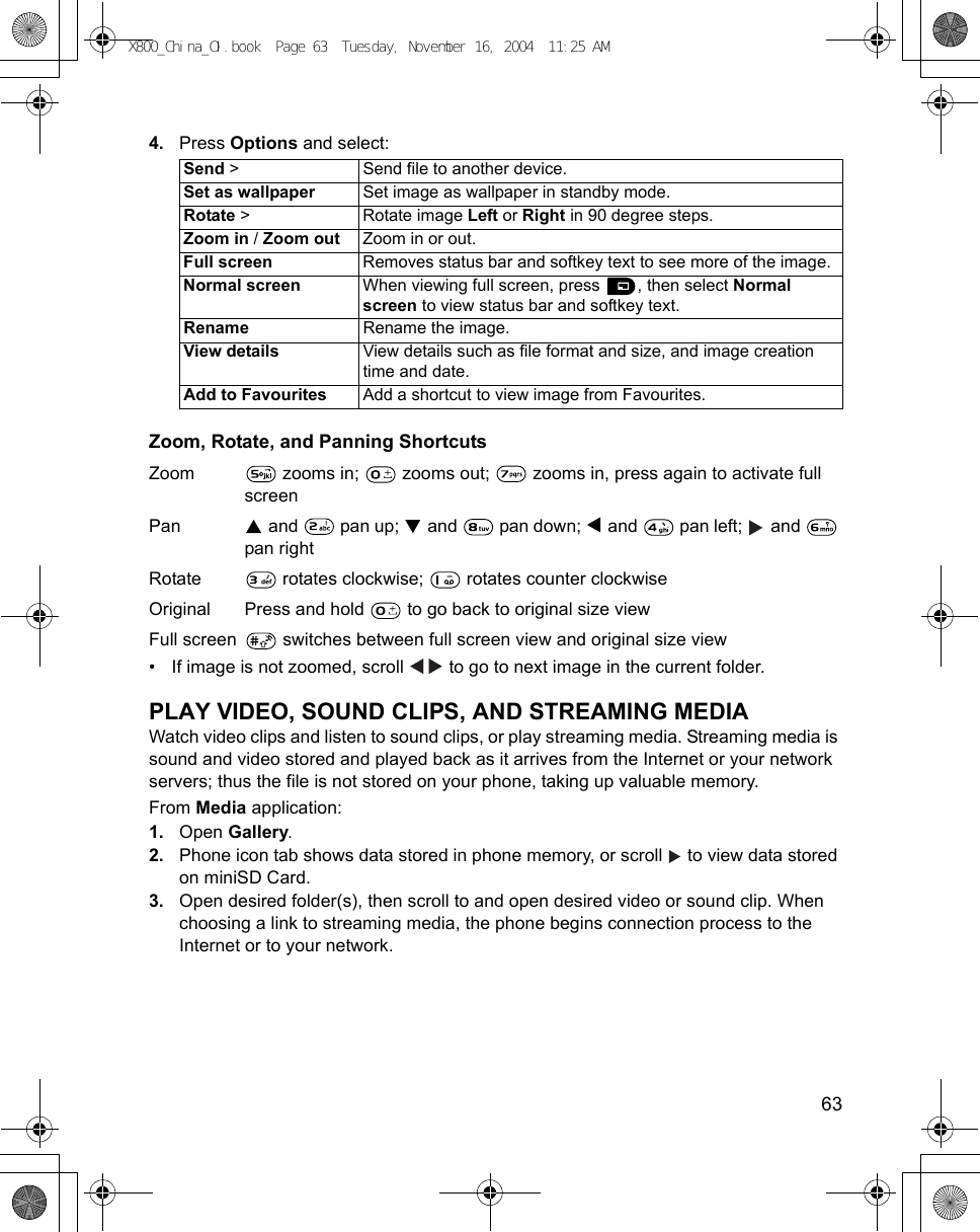    634. Press Options and select: Zoom, Rotate, and Panning ShortcutsZoom  zooms in;   zooms out;   zooms in, press again to activate full screenPan  and   pan up;   and   pan down;   and   pan left;   and   pan rightRotate  rotates clockwise;   rotates counter clockwiseOriginal Press and hold   to go back to original size view Full screen  switches between full screen view and original size view • If image is not zoomed, scroll   to go to next image in the current folder.PLAY VIDEO, SOUND CLIPS, AND STREAMING MEDIAWatch video clips and listen to sound clips, or play streaming media. Streaming media is sound and video stored and played back as it arrives from the Internet or your network servers; thus the file is not stored on your phone, taking up valuable memory.From Media application:1. Open Gallery.2. Phone icon tab shows data stored in phone memory, or scroll   to view data stored on miniSD Card. 3. Open desired folder(s), then scroll to and open desired video or sound clip. When choosing a link to streaming media, the phone begins connection process to the Internet or to your network.Send &gt; Send file to another device.Set as wallpaper Set image as wallpaper in standby mode.Rotate &gt;  Rotate image Left or Right in 90 degree steps.Zoom in / Zoom out Zoom in or out.Full screen Removes status bar and softkey text to see more of the image.Normal screen When viewing full screen, press  , then select Normal screen to view status bar and softkey text.Rename Rename the image.View details View details such as file format and size, and image creation time and date.Add to Favourites Add a shortcut to view image from Favourites.X800_China_OI.book  Page 63  Tuesday, November 16, 2004  11:25 AM
