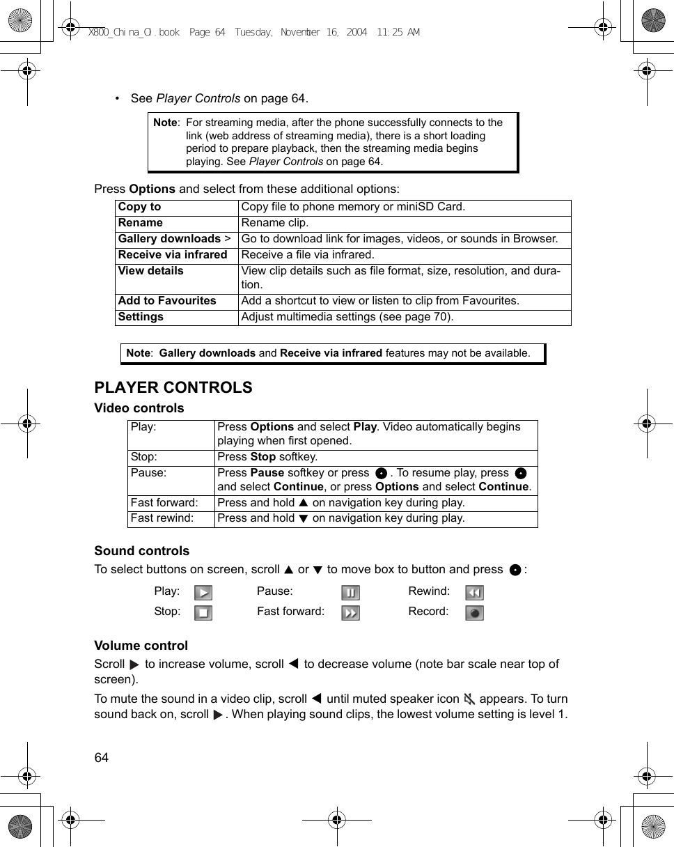 64      •See Player Controls on page 64.Press Options and select from these additional options:   PLAYER CONTROLSVideo controls Sound controls To select buttons on screen, scroll   or   to move box to button and press  : Volume controlScroll   to increase volume, scroll   to decrease volume (note bar scale near top of screen).To mute the sound in a video clip, scroll   until muted speaker icon   appears. To turn sound back on, scroll  . When playing sound clips, the lowest volume setting is level 1. Note: For streaming media, after the phone successfully connects to the link (web address of streaming media), there is a short loading period to prepare playback, then the streaming media begins playing. See Player Controls on page 64.Copy to Copy file to phone memory or miniSD Card.Rename Rename clip.Gallery downloads &gt; Go to download link for images, videos, or sounds in Browser.Receive via infrared Receive a file via infrared.View details View clip details such as file format, size, resolution, and dura-tion.Add to Favourites Add a shortcut to view or listen to clip from Favourites.Settings Adjust multimedia settings (see page 70).Note:Gallery downloads and Receive via infrared features may not be available.Play: Press Options and select Play. Video automatically begins playing when first opened.Stop: Press Stop softkey.Pause: Press Pause softkey or press  . To resume play, press   and select Continue, or press Options and select Continue.Fast forward: Press and hold   on navigation key during play.Fast rewind: Press and hold   on navigation key during play.Play: Pause: Rewind:Stop: Fast forward: Record:X800_China_OI.book  Page 64  Tuesday, November 16, 2004  11:25 AM