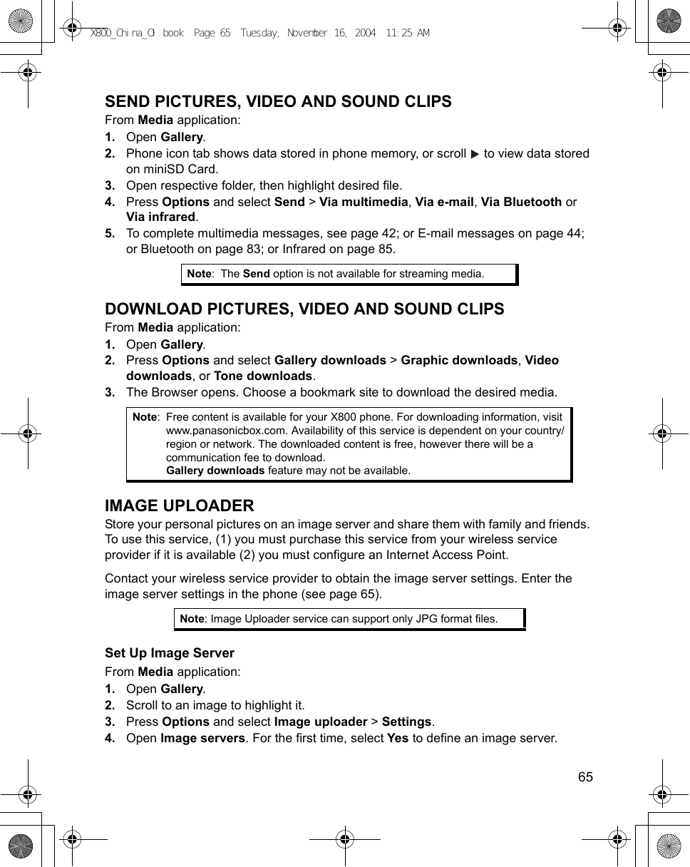    65SEND PICTURES, VIDEO AND SOUND CLIPSFrom Media application:1. Open Gallery.2. Phone icon tab shows data stored in phone memory, or scroll   to view data stored on miniSD Card. 3. Open respective folder, then highlight desired file.4. Press Options and select Send &gt; Via multimedia, Via e-mail, Via Bluetooth or Via infrared.5. To complete multimedia messages, see page 42; or E-mail messages on page 44; or Bluetooth on page 83; or Infrared on page 85. DOWNLOAD PICTURES, VIDEO AND SOUND CLIPSFrom Media application:1. Open Gallery.2. Press Options and select Gallery downloads &gt; Graphic downloads, Video downloads, or Tone downloads.3. The Browser opens. Choose a bookmark site to download the desired media.IMAGE UPLOADERStore your personal pictures on an image server and share them with family and friends. To use this service, (1) you must purchase this service from your wireless service provider if it is available (2) you must configure an Internet Access Point.Contact your wireless service provider to obtain the image server settings. Enter the image server settings in the phone (see page 65). Set Up Image ServerFrom Media application:1. Open Gallery.2. Scroll to an image to highlight it.3. Press Options and select Image uploader &gt; Settings.4. Open Image servers. For the first time, select Yes to define an image server.Note:The Send option is not available for streaming media.Note: Free content is available for your X800 phone. For downloading information, visit www.panasonicbox.com. Availability of this service is dependent on your country/region or network. The downloaded content is free, however there will be a communication fee to download.Gallery downloads feature may not be available.Note: Image Uploader service can support only JPG format files.X800_China_OI.book  Page 65  Tuesday, November 16, 2004  11:25 AM