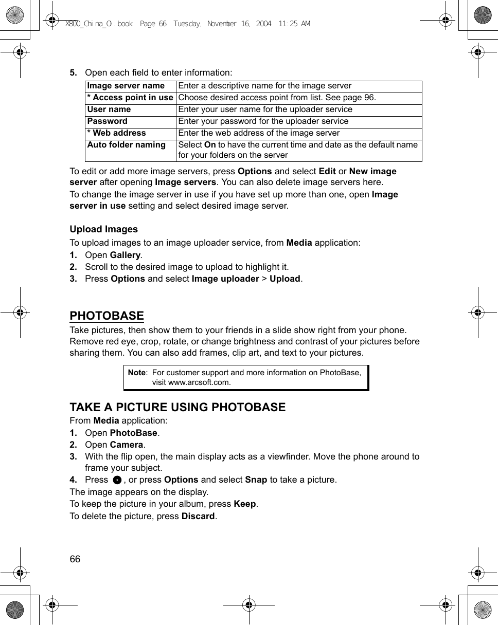 66      5. Open each field to enter information: To edit or add more image servers, press Options and select Edit or New image server after opening Image servers. You can also delete image servers here.To change the image server in use if you have set up more than one, open Image server in use setting and select desired image server.Upload ImagesTo upload images to an image uploader service, from Media application:1. Open Gallery.2. Scroll to the desired image to upload to highlight it.3. Press Options and select Image uploader &gt; Upload.   PHOTOBASETake pictures, then show them to your friends in a slide show right from your phone. Remove red eye, crop, rotate, or change brightness and contrast of your pictures before sharing them. You can also add frames, clip art, and text to your pictures. TAKE A PICTURE USING PHOTOBASEFrom Media application:1. Open PhotoBase.2. Open Camera. 3. With the flip open, the main display acts as a viewfinder. Move the phone around to frame your subject.4. Press , or press Options and select Snap to take a picture.The image appears on the display.To keep the picture in your album, press Keep.To delete the picture, press Discard.Image server name Enter a descriptive name for the image server* Access point in use Choose desired access point from list. See page 96.User name Enter your user name for the uploader servicePassword Enter your password for the uploader service* Web address Enter the web address of the image serverAuto folder naming Select On to have the current time and date as the default name for your folders on the serverNote: For customer support and more information on PhotoBase, visit www.arcsoft.com.X800_China_OI.book  Page 66  Tuesday, November 16, 2004  11:25 AM