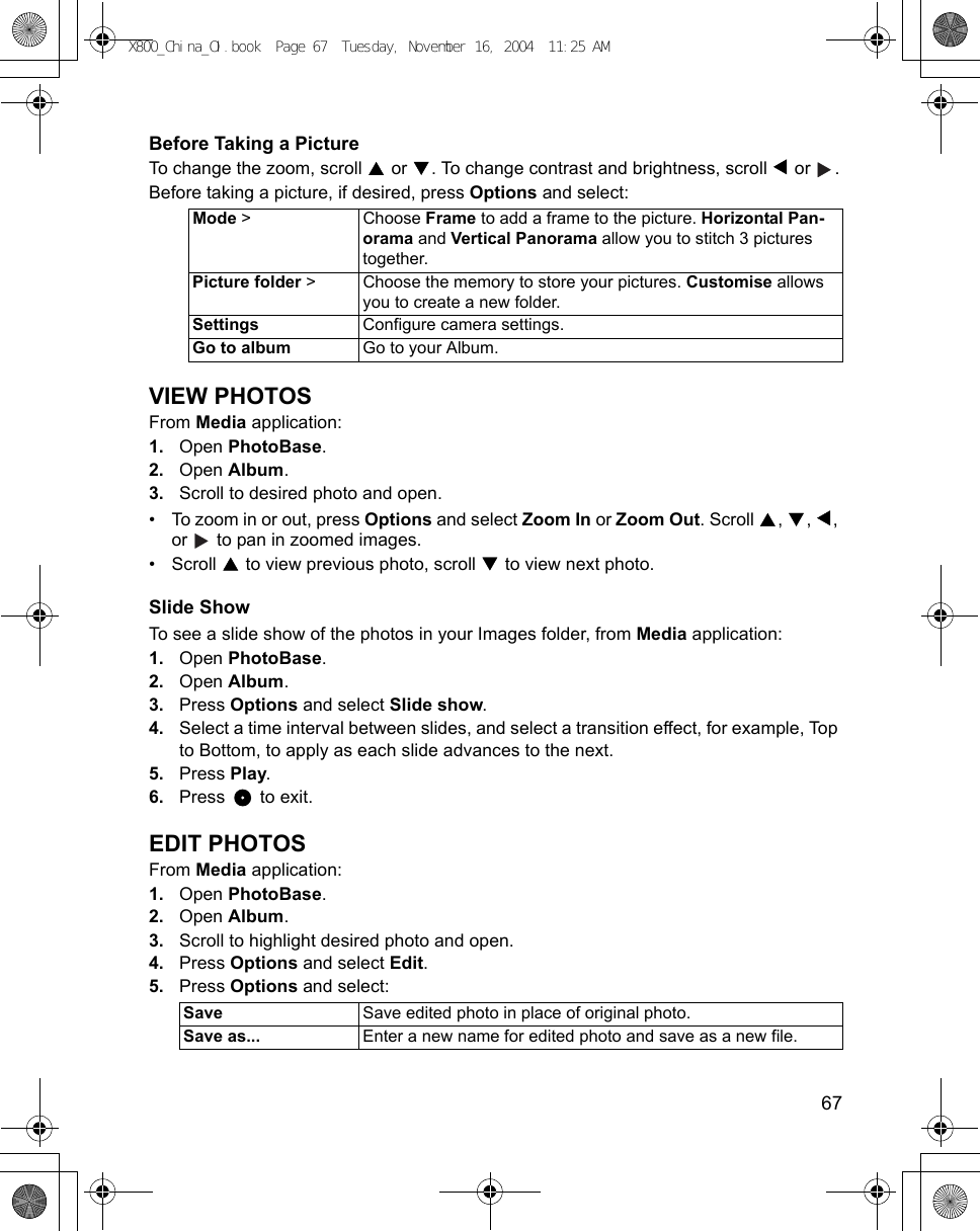    67Before Taking a PictureTo change the zoom, scroll   or  . To change contrast and brightness, scroll   or  .Before taking a picture, if desired, press Options and select:VIEW PHOTOSFrom Media application:1. Open PhotoBase.2. Open Album.3. Scroll to desired photo and open.• To zoom in or out, press Options and select Zoom In or Zoom Out. Scroll  ,  ,  , or   to pan in zoomed images.• Scroll   to view previous photo, scroll   to view next photo.Slide ShowTo see a slide show of the photos in your Images folder, from Media application:1. Open PhotoBase.2. Open Album.3. Press Options and select Slide show.4. Select a time interval between slides, and select a transition effect, for example, Top to Bottom, to apply as each slide advances to the next.5. Press Play. 6. Press  to exit.EDIT PHOTOSFrom Media application:1. Open PhotoBase.2. Open Album.3. Scroll to highlight desired photo and open.4. Press Options and select Edit.5. Press Options and select:Mode &gt; Choose Frame to add a frame to the picture. Horizontal Pan-orama and Vertical Panorama allow you to stitch 3 pictures together.Picture folder &gt; Choose the memory to store your pictures. Customise allows you to create a new folder. Settings Configure camera settings.Go to album Go to your Album.Save Save edited photo in place of original photo.Save as... Enter a new name for edited photo and save as a new file.X800_China_OI.book  Page 67  Tuesday, November 16, 2004  11:25 AM
