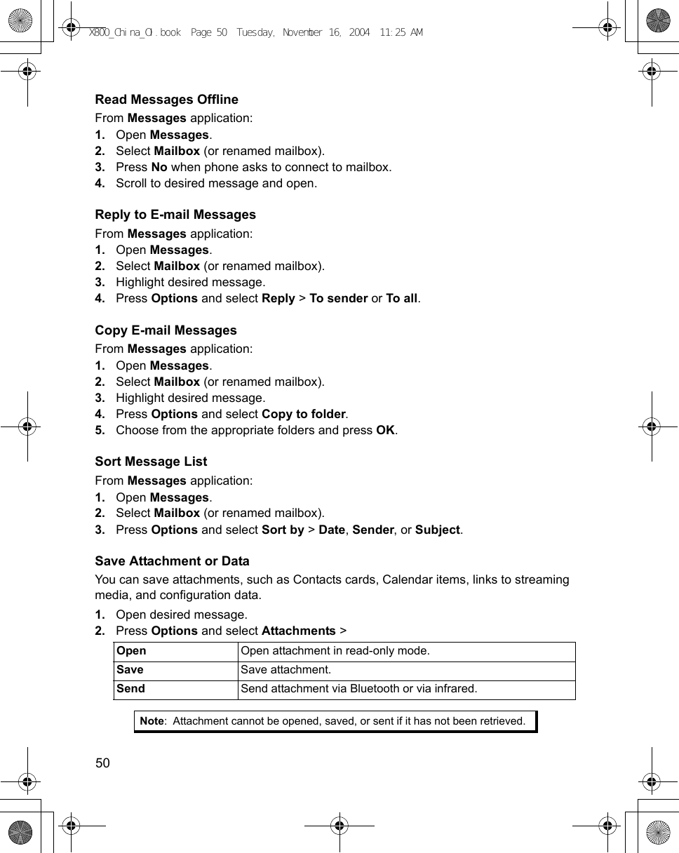 50      Read Messages OfflineFrom Messages application:1. Open Messages.2. Select Mailbox (or renamed mailbox). 3. Press No when phone asks to connect to mailbox.4. Scroll to desired message and open.Reply to E-mail MessagesFrom Messages application:1. Open Messages.2. Select Mailbox (or renamed mailbox).3. Highlight desired message.4. Press Options and select Reply &gt; To sender or To all. Copy E-mail MessagesFrom Messages application:1. Open Messages.2. Select Mailbox (or renamed mailbox).3. Highlight desired message.4. Press Options and select Copy to folder.5. Choose from the appropriate folders and press OK.Sort Message ListFrom Messages application:1. Open Messages.2. Select Mailbox (or renamed mailbox).3. Press Options and select Sort by &gt; Date, Sender, or Subject.Save Attachment or DataYou can save attachments, such as Contacts cards, Calendar items, links to streaming media, and configuration data.1. Open desired message.2. Press Options and select Attachments &gt;      Open  Open attachment in read-only mode.Save Save attachment.Send  Send attachment via Bluetooth or via infrared. Note: Attachment cannot be opened, saved, or sent if it has not been retrieved.X800_China_OI.book  Page 50  Tuesday, November 16, 2004  11:25 AM
