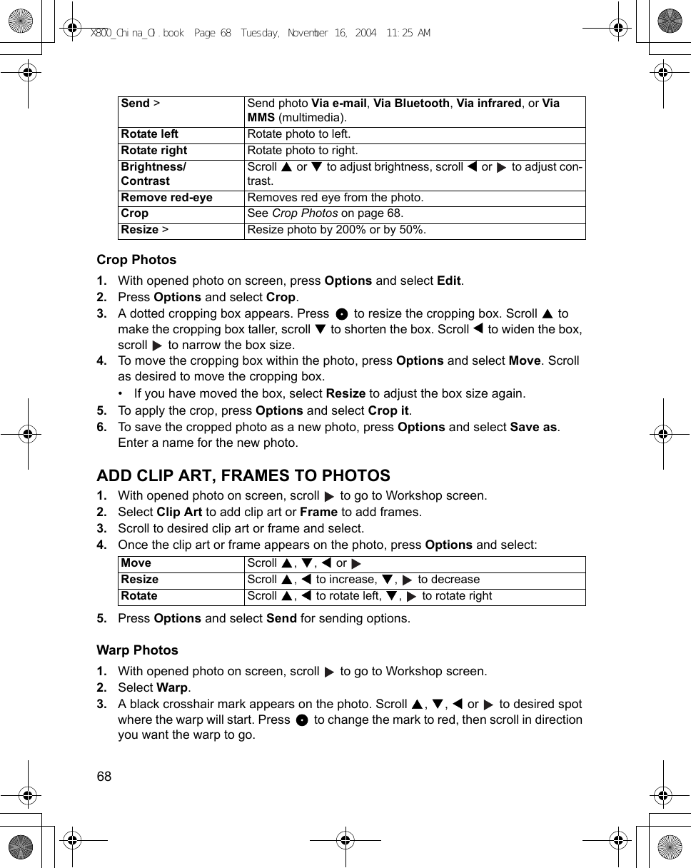 68      Crop Photos1. With opened photo on screen, press Options and select Edit.2. Press Options and select Crop.3. A dotted cropping box appears. Press   to resize the cropping box. Scroll   to make the cropping box taller, scroll   to shorten the box. Scroll   to widen the box, scroll   to narrow the box size.4. To move the cropping box within the photo, press Options and select Move. Scroll as desired to move the cropping box.• If you have moved the box, select Resize to adjust the box size again.5. To apply the crop, press Options and select Crop it.6. To save the cropped photo as a new photo, press Options and select Save as. Enter a name for the new photo.ADD CLIP ART, FRAMES TO PHOTOS1. With opened photo on screen, scroll   to go to Workshop screen.2. Select Clip Art to add clip art or Frame to add frames.3. Scroll to desired clip art or frame and select.4. Once the clip art or frame appears on the photo, press Options and select:5. Press Options and select Send for sending options.Warp Photos1. With opened photo on screen, scroll   to go to Workshop screen.2. Select Warp.3. A black crosshair mark appears on the photo. Scroll  ,  ,   or   to desired spot where the warp will start. Press   to change the mark to red, then scroll in direction you want the warp to go.Send &gt;  Send photo Via e-mail, Via Bluetooth, Via infrared, or Via MMS (multimedia).Rotate left Rotate photo to left.Rotate right Rotate photo to right.Brightness/ContrastScroll   or   to adjust brightness, scroll   or   to adjust con-trast.Remove red-eye Removes red eye from the photo.Crop See Crop Photos on page 68.Resize &gt;  Resize photo by 200% or by 50%.Move Scroll , ,  or  Resize Scroll  ,   to increase,  ,   to decreaseRotate Scroll  ,   to rotate left,  ,   to rotate rightX800_China_OI.book  Page 68  Tuesday, November 16, 2004  11:25 AM