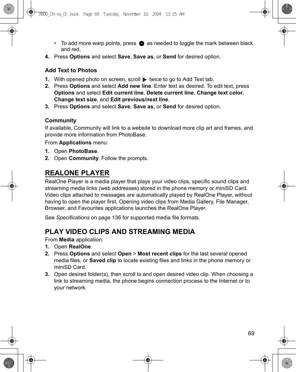    69• To add more warp points, press   as needed to toggle the mark between black and red.4. Press Options and select Save, Save as, or Send for desired option.Add Text to Photos1. With opened photo on screen, scroll   twice to go to Add Text tab.2. Press Options and select Add new line. Enter text as desired. To edit text, press Options and select Edit current line, Delete current line, Change text color, Change text size, and Edit previous/next line. 3. Press Options and select Save, Save as, or Send for desired option.CommunityIf available, Community will link to a website to download more clip art and frames, and provide more information from PhotoBase.From Applications menu:1. Open PhotoBase.2. Open Community. Follow the prompts.REALONE PLAYERRealOne Player is a media player that plays your video clips, specific sound clips and streaming media links (web addresses) stored in the phone memory or miniSD Card. Video clips attached to messages are automatically played by RealOne Player, without having to open the player first. Opening video clips from Media Gallery, File Manager, Browser, and Favourites applications launches the RealOne Player.See Specifications on page 136 for supported media file formats.PLAY VIDEO CLIPS AND STREAMING MEDIAFrom Media application:1. Open RealOne.2. Press Options and select Open &gt; Most recent clips for the last several opened media files, or Saved clip to locate existing files and links in the phone memory or miniSD Card.3. Open desired folder(s), then scroll to and open desired video clip. When choosing a link to streaming media, the phone begins connection process to the Internet or to your network.X800_China_OI.book  Page 69  Tuesday, November 16, 2004  11:25 AM