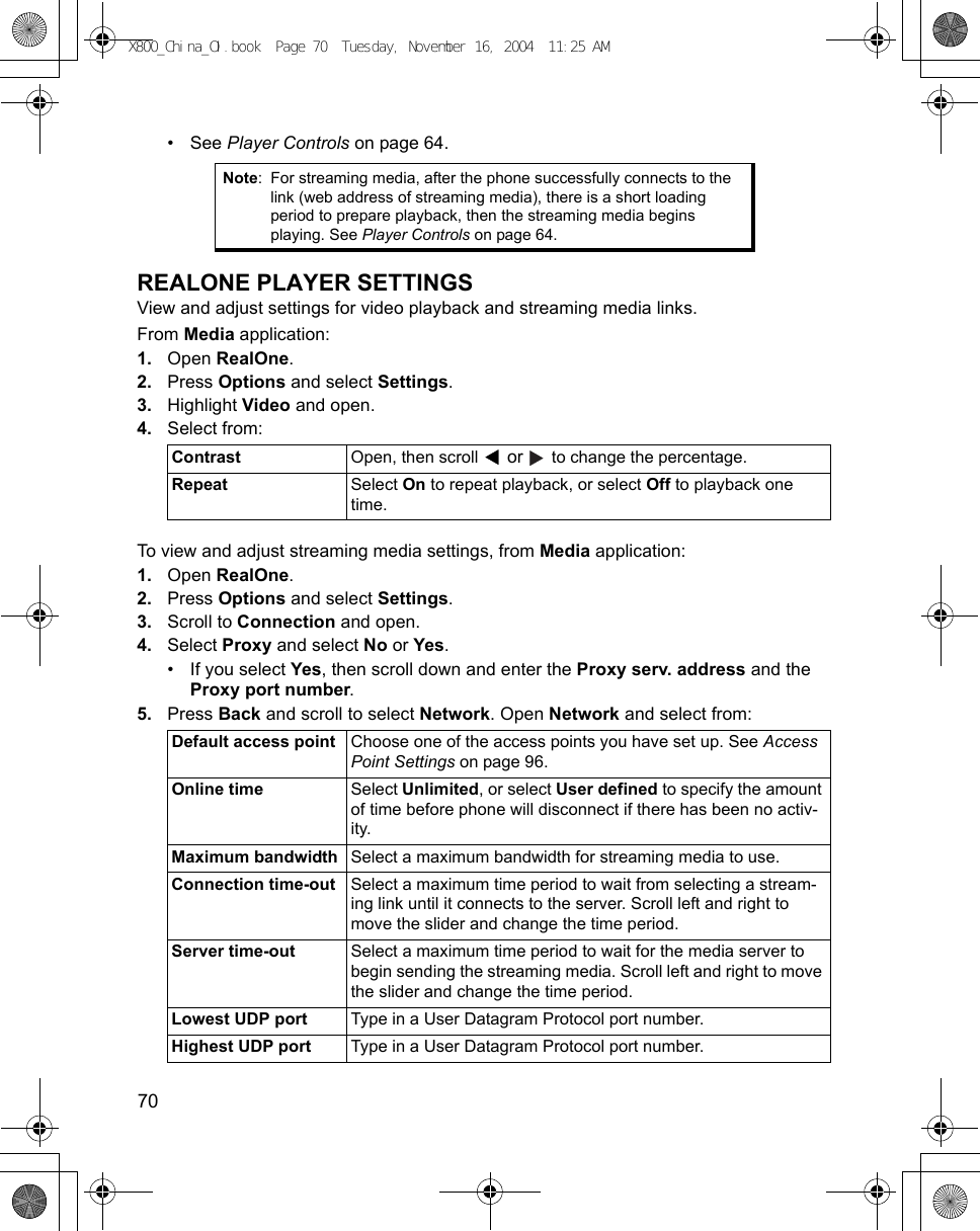 70      •See Player Controls on page 64.REALONE PLAYER SETTINGSView and adjust settings for video playback and streaming media links.From Media application:1. Open RealOne.2. Press Options and select Settings. 3. Highlight Video and open.4. Select from: To view and adjust streaming media settings, from Media application:1. Open RealOne.2. Press Options and select Settings. 3. Scroll to Connection and open.4. Select Proxy and select No or Yes.• If you select Yes, then scroll down and enter the Proxy serv. address and the Proxy port number.5. Press Back and scroll to select Network. Open Network and select from: Note: For streaming media, after the phone successfully connects to the link (web address of streaming media), there is a short loading period to prepare playback, then the streaming media begins playing. See Player Controls on page 64.Contrast  Open, then scroll   or   to change the percentage.Repeat Select On to repeat playback, or select Off to playback one time.Default access point Choose one of the access points you have set up. See Access Point Settings on page 96.Online time Select Unlimited, or select User defined to specify the amount of time before phone will disconnect if there has been no activ-ity.Maximum bandwidth Select a maximum bandwidth for streaming media to use.Connection time-out Select a maximum time period to wait from selecting a stream-ing link until it connects to the server. Scroll left and right to move the slider and change the time period.Server time-out Select a maximum time period to wait for the media server to begin sending the streaming media. Scroll left and right to move the slider and change the time period.Lowest UDP port Type in a User Datagram Protocol port number.Highest UDP port Type in a User Datagram Protocol port number.X800_China_OI.book  Page 70  Tuesday, November 16, 2004  11:25 AM