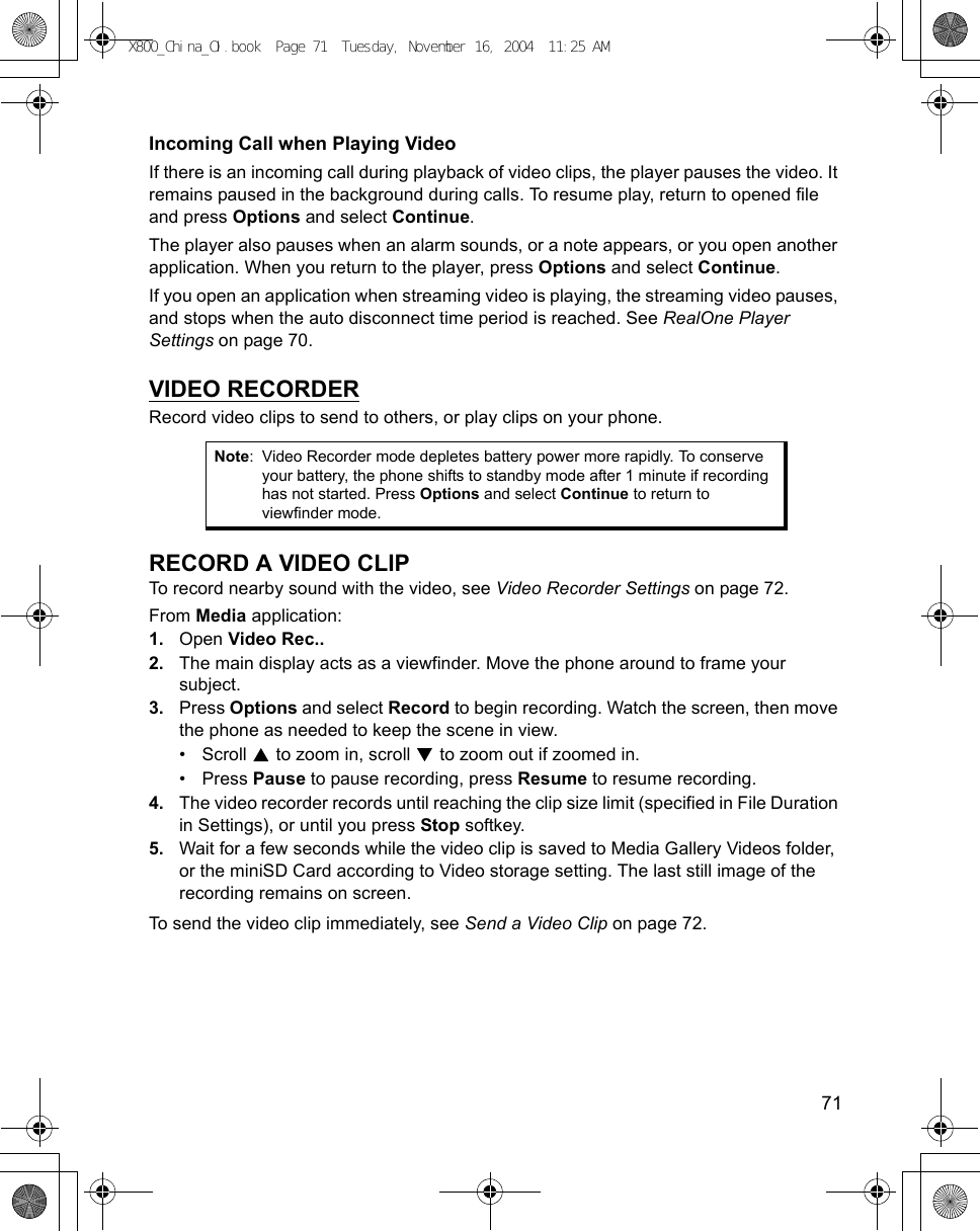    71Incoming Call when Playing VideoIf there is an incoming call during playback of video clips, the player pauses the video. It remains paused in the background during calls. To resume play, return to opened file and press Options and select Continue. The player also pauses when an alarm sounds, or a note appears, or you open another application. When you return to the player, press Options and select Continue. If you open an application when streaming video is playing, the streaming video pauses, and stops when the auto disconnect time period is reached. See RealOne Player Settings on page 70.VIDEO RECORDERRecord video clips to send to others, or play clips on your phone.RECORD A VIDEO CLIPTo record nearby sound with the video, see Video Recorder Settings on page 72.From Media application:1. Open Video Rec..2. The main display acts as a viewfinder. Move the phone around to frame your subject.3. Press Options and select Record to begin recording. Watch the screen, then move the phone as needed to keep the scene in view.• Scroll   to zoom in, scroll   to zoom out if zoomed in.• Press Pause to pause recording, press Resume to resume recording.4. The video recorder records until reaching the clip size limit (specified in File Duration in Settings), or until you press Stop softkey. 5. Wait for a few seconds while the video clip is saved to Media Gallery Videos folder, or the miniSD Card according to Video storage setting. The last still image of the recording remains on screen.To send the video clip immediately, see Send a Video Clip on page 72. Note: Video Recorder mode depletes battery power more rapidly. To conserve your battery, the phone shifts to standby mode after 1 minute if recording has not started. Press Options and select Continue to return to viewfinder mode. X800_China_OI.book  Page 71  Tuesday, November 16, 2004  11:25 AM
