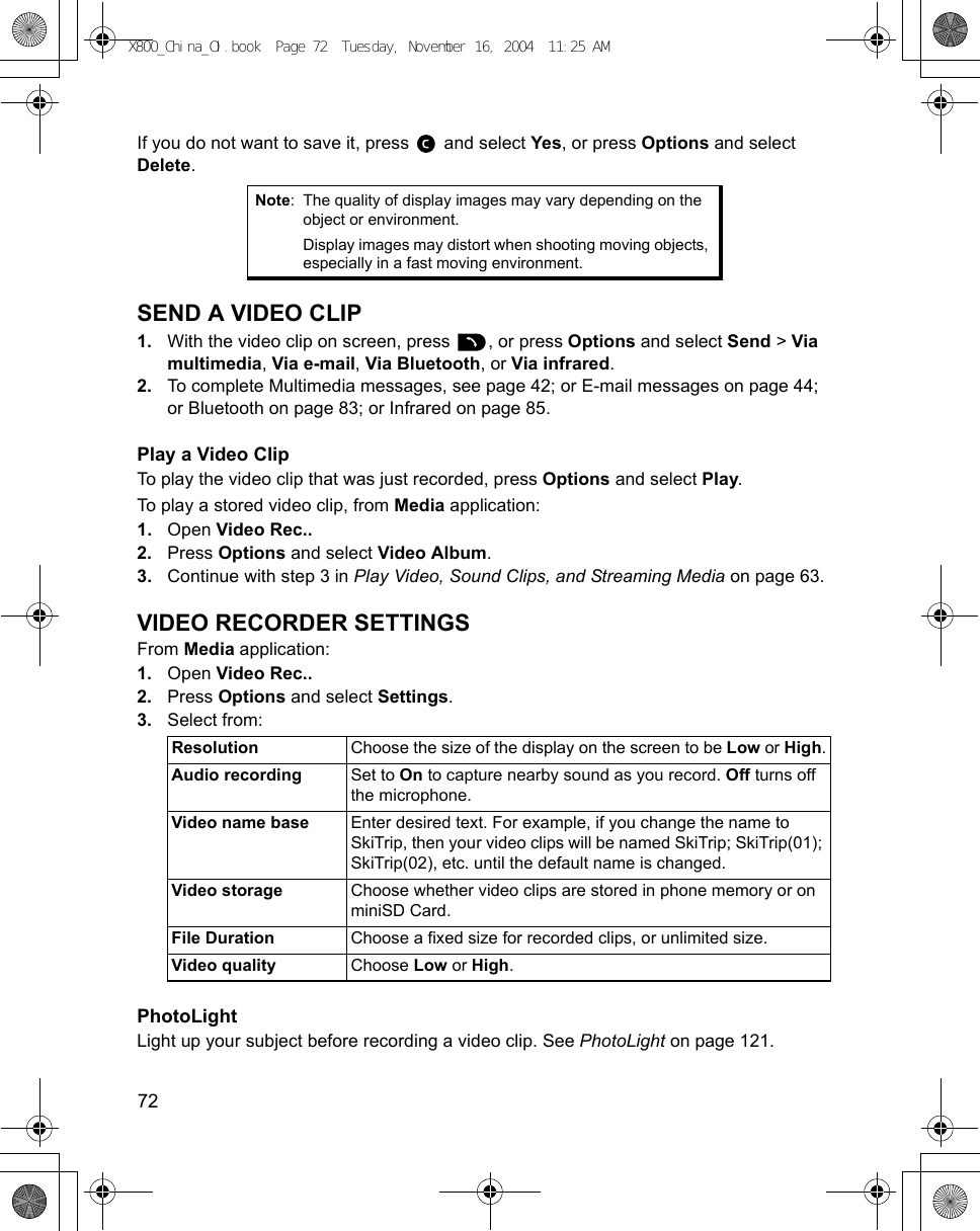 72      If you do not want to save it, press   and select Yes, or press Options and select Delete.SEND A VIDEO CLIP1. With the video clip on screen, press  , or press Options and select Send &gt; Via multimedia, Via e-mail, Via Bluetooth, or Via infrared.2. To complete Multimedia messages, see page 42; or E-mail messages on page 44; or Bluetooth on page 83; or Infrared on page 85. Play a Video ClipTo play the video clip that was just recorded, press Options and select Play.To play a stored video clip, from Media application:1. Open Video Rec..2. Press Options and select Video Album.3. Continue with step 3 in Play Video, Sound Clips, and Streaming Media on page 63.VIDEO RECORDER SETTINGSFrom Media application:1. Open Video Rec..2. Press Options and select Settings.3. Select from: PhotoLightLight up your subject before recording a video clip. See PhotoLight on page 121.Note: The quality of display images may vary depending on the object or environment.Display images may distort when shooting moving objects, especially in a fast moving environment. Resolution Choose the size of the display on the screen to be Low or High.Audio recording Set to On to capture nearby sound as you record. Off turns off the microphone.Video name base Enter desired text. For example, if you change the name to SkiTrip, then your video clips will be named SkiTrip; SkiTrip(01); SkiTrip(02), etc. until the default name is changed.Video storage Choose whether video clips are stored in phone memory or on miniSD Card.File Duration Choose a fixed size for recorded clips, or unlimited size.Video quality Choose Low or High. X800_China_OI.book  Page 72  Tuesday, November 16, 2004  11:25 AM