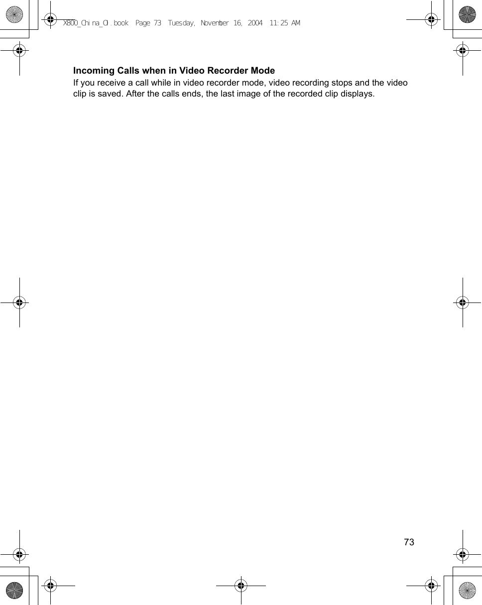    73Incoming Calls when in Video Recorder ModeIf you receive a call while in video recorder mode, video recording stops and the video clip is saved. After the calls ends, the last image of the recorded clip displays. X800_China_OI.book  Page 73  Tuesday, November 16, 2004  11:25 AM