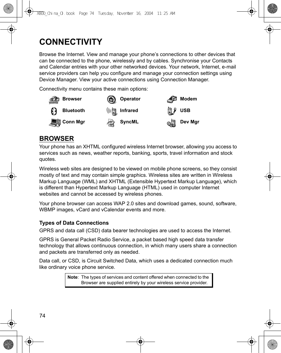 74      CONNECTIVITYBrowse the Internet. View and manage your phone’s connections to other devices that can be connected to the phone, wirelessly and by cables. Synchronise your Contacts and Calendar entries with your other networked devices. Your network, Internet, e-mail service providers can help you configure and manage your connection settings using Device Manager. View your active connections using Connection Manager.Connectivity menu contains these main options:BROWSERYour phone has an XHTML configured wireless Internet browser, allowing you access to services such as news, weather reports, banking, sports, travel information and stock quotes.Wireless web sites are designed to be viewed on mobile phone screens, so they consist mostly of text and may contain simple graphics. Wireless sites are written in Wireless Markup Language (WML) and XHTML (Extensible Hypertext Markup Language), which is different than Hypertext Markup Language (HTML) used in computer Internet websites and cannot be accessed by wireless phones.Your phone browser can access WAP 2.0 sites and download games, sound, software, WBMP images, vCard and vCalendar events and more.Types of Data ConnectionsGPRS and data call (CSD) data bearer technologies are used to access the Internet.GPRS is General Packet Radio Service, a packet based high speed data transfer technology that allows continuous connection, in which many users share a connection and packets are transferred only as needed.Data call, or CSD, is Circuit Switched Data, which uses a dedicated connection much like ordinary voice phone service. Browser Operator ModemBluetooth Infrared USBConn Mgr SyncML Dev MgrNote: The types of services and content offered when connected to the Browser are supplied entirely by your wireless service provider.X800_China_OI.book  Page 74  Tuesday, November 16, 2004  11:25 AM